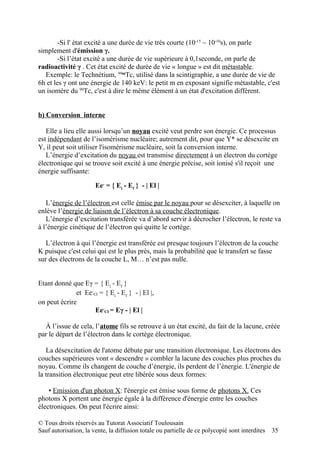 -Si l' état excité a une durée de vie très courte (10-15 ~ 10-10s), on parle
simplement d'émission γ.
        -Si l’état excité a une durée de vie supérieure à 0,1seconde, on parle de
radioactivité γ . Cet état excité de durée de vie « longue » est dit métastable.
   Exemple: le Technétium, 99mTc, utilisé dans la scintigraphie, a une durée de vie de
6h et les γ ont une énergie de 140 keV: le petit m en exposant signifie métastable, c'est
un isomère du 99Tc, c'est à dire le même élément à un état d'excitation différent.


b) Conversion interne

   Elle a lieu elle aussi lorsqu’un noyau excité veut perdre son énergie. Ce processus
est indépendant de l’isomérisme nucléaire; autrement dit, pour que Y* se désexcite en
Y, il peut soit utiliser l'isomérisme nucléaire, soit la conversion interne.
   L’énergie d’excitation du noyau est transmise directement à un électron du cortège
électronique qui se trouve soit excité à une énergie précise, soit ionisé s'il reçoit une
énergie suffisante:

                       Ee- = { Ei - Ef } - | El |

   L’énergie de l’électron est celle émise par le noyau pour se désexciter, à laquelle on
enlève l’énergie de liaison de l’électron à sa couche électronique.
   L’énergie d’excitation transférée va d’abord servir à décrocher l’électron, le reste va
à l’énergie cinétique de l’électron qui quitte le cortège.

   L’électron à qui l’énergie est transférée est presque toujours l’électron de la couche
K puisque c'est celui qui est le plus près, mais la probabilité que le transfert se fasse
sur des électrons de la couche L, M… n’est pas nulle.


Etant donné que Eγ = { Ei - Ef }
              et Ee-CI = { Ei - Ef } - | El |,
on peut écrire
                     Ee-CI = Eγ - | El |

  À l’issue de cela, l’atome fils se retrouve à un état excité, du fait de la lacune, créée
par le départ de l’électron dans le cortège électronique.

   La désexcitation de l'atome débute par une transition électronique. Les électrons des
couches supérieures vont « descendre » combler la lacune des couches plus proches du
noyau. Comme ils changent de couche d’énergie, ils perdent de l’énergie. L'énergie de
la transition électronique peut etre libérée sous deux formes:

    ▪ Emission d'un photon X: l'énergie est émise sous forme de photons X. Ces
photons X portent une énergie égale à la différence d'énergie entre les couches
électroniques. On peut l'écrire ainsi:

© Tous droits réservés au Tutorat Associatif Toulousain
Sauf autorisation, la vente, la diffusion totale ou partielle de ce polycopié sont interdites   35
 