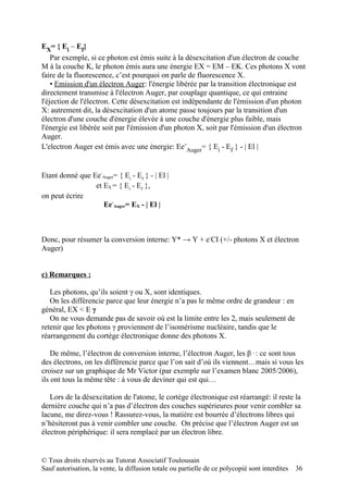 EX= { Ei – Ef}
    Par exemple, si ce photon est émis suite à la désexcitation d'un électron de couche
M à la couche K, le photon émis aura une énergie EX = EM – EK. Ces photons X vont
faire de la fluorescence, c’est pourquoi on parle de fluorescence X.
    ▪ Emission d'un électron Auger: l'énergie libérée par la transition électronique est
directement transmise à l'électron Auger, par couplage quantique, ce qui entraine
l'éjection de l'électron. Cette désexcitation est indépendante de l'émission d'un photon
X: autrement dit, la désexcitation d'un atome passe toujours par la transition d'un
électron d'une couche d'énergie élevée à une couche d'énergie plus faible, mais
l'énergie est libérée soit par l'émission d'un photon X, soit par l'émission d'un électron
Auger.
L'electron Auger est émis avec une énergie: Ee-Auger= { Ei - Ef } - | El |


Etant donné que Ee-Auger= { Ei - Ef } - | El |
                 et EX = { Ei - Ef },
on peut écrire
                    Ee-Auger= EX - | El |



Donc, pour résumer la conversion interne: Y* → Y + e-CI (+/- photons X et électron
Auger)


c) Remarques :

   Les photons, qu’ils soient γ ou X, sont identiques.
   On les différencie parce que leur énergie n’a pas le même ordre de grandeur : en
général, EX < E γ
   On ne vous demande pas de savoir où est la limite entre les 2, mais seulement de
retenir que les photons γ proviennent de l’isomérisme nucléaire, tandis que le
réarrangement du cortège électronique donne des photons X.

    De même, l’électron de conversion interne, l’électron Auger, les β - : ce sont tous
des électrons, on les différencie parce que l’on sait d’où ils viennent…mais si vous les
croisez sur un graphique de Mr Victor (par exemple sur l’examen blanc 2005/2006),
ils ont tous la même tête : à vous de deviner qui est qui…

   Lors de la désexcitation de l'atome, le cortège électronique est réarrangé: il reste la
dernière couche qui n’a pas d’électron des couches supérieures pour venir combler sa
lacune, me direz-vous ! Rassurez-vous, la matière est bourrée d’électrons libres qui
n’hésiteront pas à venir combler une couche. On précise que l’électron Auger est un
électron périphérique: il sera remplacé par un électron libre.


© Tous droits réservés au Tutorat Associatif Toulousain
Sauf autorisation, la vente, la diffusion totale ou partielle de ce polycopié sont interdites   36
 