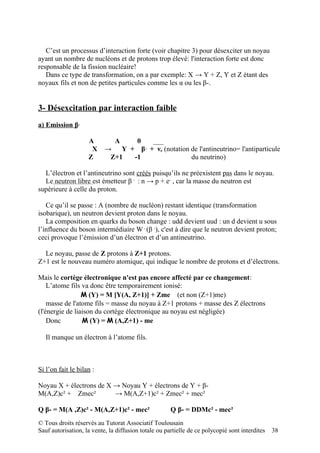 C’est un processus d’interaction forte (voir chapitre 3) pour désexciter un noyau
ayant un nombre de nucléons et de protons trop élevé: l'interaction forte est donc
responsable de la fission nucléaire!
   Dans ce type de transformation, on a par exemple: X → Y + Z, Y et Z étant des
noyaux fils et non de petites particules comme les α ou les β-.


3- Désexcitation par interaction faible
a) Emission β-

                    A          A    ___ 0
                     X     → Y + β + νe (notation de l'antineutrino= l'antiparticule
                                            -

                    Z       Z+1 -1                du neutrino)

  L’électron et l’antineutrino sont créés puisqu’ils ne préexistent pas dans le noyau.
  Le neutron libre est émetteur β - : n → p + e- , car la masse du neutron est
supérieure à celle du proton.

   Ce qu’il se passe : A (nombre de nucléon) restant identique (transformation
isobarique), un neutron devient proton dans le noyau.
   La composition en quarks du boson change : udd devient uud : un d devient u sous
l’influence du boson intermédiaire W - (β -), c'est à dire que le neutron devient proton;
ceci provoque l’émission d’un électron et d’un antineutrino.

  Le noyau, passe de Z protons à Z+1 protons.
Z+1 est le nouveau numéro atomique, qui indique le nombre de protons et d’électrons.

Mais le cortège électronique n'est pas encore affecté par ce changement:
    L’atome fils va donc être temporairement ionisé:
                 M (Y) = M [Y(A, Z+1)] + Zme (et non (Z+1)me)
    masse de l'atome fils = masse du noyau à Z+1 protons + masse des Z électrons
(l'énergie de liaison du cortège électronique au noyau est négligée)
    Donc         M (Y) = M (A,Z+1) - me

   Il manque un électron à l’atome fils.



Si l’on fait le bilan :

Noyau X + électrons de X → Noyau Y + électrons de Y + β-
M(A,Z)c² + Zmec²         → M(A,Z+1)c² + Zmec² + mec²

Q β- = M(A ,Z)c² - M(A,Z+1)c² - mec²                  Q β- = DDMc² - mec²
© Tous droits réservés au Tutorat Associatif Toulousain
Sauf autorisation, la vente, la diffusion totale ou partielle de ce polycopié sont interdites   38
 