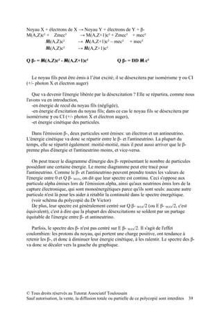 Noyau X + électrons de X → Noyau Y + électrons de Y + β-
M(A,Z)c² + Zmec²         → M(A,Z+1)c² + Zmec² + mec²
        M(A,Z)c²         → M(A,Z+1)c² – mec² + mec²
        M(A,Z)c²         → M(A,Z+1)c²

Q β- = M(A,Z)c² - M(A,Z+1)c²                         Q β- = DD M c²


   Le noyau fils peut être émis à l’état excité; il se désexcitera par isomérisme γ ou CI
(+/- photon X et électron auger)

   Que va devenir l'énergie libérée par la désexcitation ? Elle se répartira, comme nous
l'avons vu en introduction,
   -en énergie de recul du noyau fils (négligée),
   -en énergie d'excitation du noyau fils; dans ce cas le noyau fils se désexcitera par
isomérisme γ ou CI (+/- photon X et électron auger),
   -et énergie cinétique des particules.

   Dans l'émission β-, deux particules sont émises: un électron et un antineutrino.
L'énergie cinétique va donc se répartir entre le β- et l'antineutrino. La plupart du
temps, elle se répartit également: moitié-moitié, mais il peut aussi arriver que le β-
prenne plus d'énergie et l'antineutrino moins, et vice-versa.

   On peut tracer le diagramme d'énergie des β- représentant le nombre de particules
possèdant une certaine énergie. Le meme diagramme peut etre tracé pour
l'antineutrino. Comme le β- et l'antineutrino peuvent prendre toutes les valeurs de
l'énergie entre 0 et Q β- MAX, on dit que leur spectre est continu. Ceci s'oppose aux
particule alpha émises lors de l'émission alpha, ainsi qu'aux neutrinos émis lors de la
capture électronique, qui sont monoénergétiques parce qu'ils sont seuls: aucune autre
particule n'est là pour les aider à rétablir la continuité dans le spectre énergétique.
   (voir schéma du polycopié du Dr Victor)
   De plus, leur spectre est généralement centré sur Q β- MAX/2 (ou E β- MAX/2, c'est
équivalent), c'est à dire que la plupart des désexcitations se soldent par un partage
équitable de l'énergie entre β- et antineutrino.

   Parfois, le spectre des β- n'est pas centré sur E β- MAX/2. Il s'agit de l'effet
coulombien: les protons du noyau, qui portent une charge positive, ont tendance à
retenir les β-, et donc à diminuer leur énergie cinétique, à les ralentir. Le spectre des β-
va donc se décaler vers la gauche du graphique.




© Tous droits réservés au Tutorat Associatif Toulousain
Sauf autorisation, la vente, la diffusion totale ou partielle de ce polycopié sont interdites   39
 