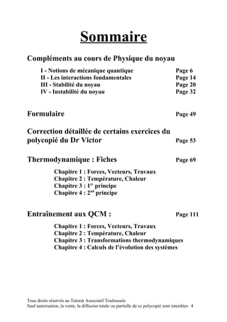 Sommaire
Compléments au cours de Physique du noyau
       I - Notions de mécanique quantique                                           Page 6
       II - Les interactions fondamentales                                          Page 14
       III - Stabilité du noyau                                                     Page 20
       IV - Instabilité du noyau                                                    Page 32


Formulaire                                                                          Page 49

Correction détaillée de certains exercices du
polycopié du Dr Victor                        Page 53


Thermodynamique : Fiches                                                            Page 69
               Chapitre 1 : Forces, Vecteurs, Travaux
               Chapitre 2 : Température, Chaleur
               Chapitre 3 : 1er principe
               Chapitre 4 : 2nd principe


Entraînement aux QCM :                                                              Page 111
               Chapitre 1 : Forces, Vecteurs, Travaux
               Chapitre 2 : Température, Chaleur
               Chapitre 3 : Transformations thermodynamiques
               Chapitre 4 : Calculs de l’évolution des systèmes




Tous droits réservés au Tutorat Associatif Toulousain
Sauf autorisation, la vente, la diffusion totale ou partielle de ce polycopié sont interdites 4
 