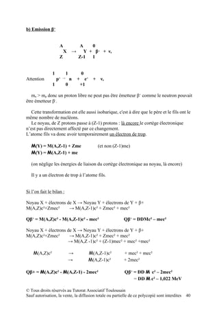 b) Emission β+


                       A           A       0
                           X   →     Y + β+ + νe
                       Z           Z-1 1


               1           1        0
Attention          p
                   + →
                               n   + e+     + νe
               1           0        +1

   mn > mp donc un proton libre ne peut pas être émetteur β+ comme le neutron pouvait
être émetteur β-.

   Cette transformation est elle aussi isobarique, c'est à dire que le père et le fils ont le
même nombre de nucléons.
   Le noyau, de Z protons passe à (Z-1) protons : là encore le cortège électronique
n’est pas directement affecté par ce changement.
L’atome fils va donc avoir temporairement un électron de trop.

   M(Y) = M(A,Z-1) + Zme                       (et non (Z-1)me)
   M(Y) = M(A,Z-1) + me

   (on néglige les énergies de liaison du cortège électronique au noyau, là encore)

   Il y a un électron de trop à l’atome fils.


Si l’on fait le bilan :

Noyau X + électrons de X → Noyau Y + électrons de Y + β+
M(A,Z)c²+Zmec²       → M(A,Z-1)c² + Zmec² + mec²

Qβ+ = M(A,Z)c² - M(A,Z-1)c² - mec²                         Qβ+ = DDMc² – mec²

Noyau X + électrons de X → Noyau Y + électrons de Y + β+
M(A,Z)c²+Zmec²       → M(A,Z-1)c² + Zmec² + mec²
                    → M(A,Z -1)c² + (Z-1)mec² + mec² +mec²

    M(A,Z)c²                   →          M(A,Z-1)c²       + mec² + mec²
                               →          M(A,Z-1)c²       + 2mec²

Qβ+ = M(A,Z)c² - M(A,Z-1) - 2mec²                           Qβ+ = DD M c² – 2mec²
                                                                = DD M c² – 1,022 MeV

© Tous droits réservés au Tutorat Associatif Toulousain
Sauf autorisation, la vente, la diffusion totale ou partielle de ce polycopié sont interdites   40
 