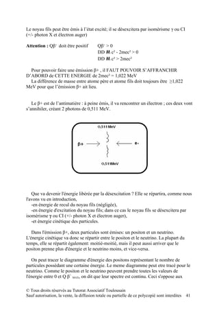 Le noyau fils peut être émis à l’état excité; il se désexcitera par isomérisme γ ou CI
(+/- photon X et électron auger)

Attention : Qβ+ doit être positif         Qβ+ > 0
                                          DD M c² - 2mec² > 0
                                          DD M c² > 2mec²

  Pour pouvoir faire une émission β+ , il FAUT POUVOIR S’AFFRANCHIR
D’ABORD de CETTE ENERGIE de 2mec² = 1,022 MeV
  La différence de masse entre atome père et atome fils doit toujours être ≥1,022
MeV pour que l’émission β+ ait lieu.


   Le β+ est de l’antimatière : à peine émis, il va rencontrer un électron ; ces deux vont
s’annihiler, créant 2 photons de 0,511 MeV.




   Que va devenir l'énergie libérée par la désexcitation ? Elle se répartira, comme nous
l'avons vu en introduction,
   -en énergie de recul du noyau fils (négligée),
   -en énergie d'excitation du noyau fils; dans ce cas le noyau fils se désexcitera par
isomérisme γ ou CI (+/- photon X et électron auger),
   -et énergie cinétique des particules.

   Dans l'émission β+, deux particules sont émises: un positon et un neutrino.
L'énergie cinétique va donc se répartir entre le positon et le neutrino. La plupart du
temps, elle se répartit également: moitié-moitié, mais il peut aussi arriver que le
positon prenne plus d'énergie et le neutrino moins, et vice-versa.

   On peut tracer le diagramme d'énergie des positons représentant le nombre de
particules possèdant une certaine énergie. Le meme diagramme peut etre tracé pour le
neutrino. Comme le positon et le neutrino peuvent prendre toutes les valeurs de
l'énergie entre 0 et Q β+ MAX, on dit que leur spectre est continu. Ceci s'oppose aux

© Tous droits réservés au Tutorat Associatif Toulousain
Sauf autorisation, la vente, la diffusion totale ou partielle de ce polycopié sont interdites   41
 