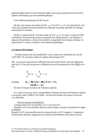 particule alpha émises lors de l'émission alpha, ainsi qu'aux neutrinos émis lors de la
capture électronique, qui sont monoénergétiques.

   (voir schéma du polycopié du Dr Victor)

   De plus, leur spectre est centré sur Q β+ MAX/2 (ou E β+ MAX/2, c'est équivalent), c'est
à dire que la plupart des désexcitations se solde par un partage équitable de l'énergie
entre positon et neutrino. .

   Parfois, le spectre des β+ n'est pas centré sur E β+ MAX/2. Là aussi, il s'agit de l'effet
coulombien: les protons du noyaux, qui portent une charge positive, ont tendance à
repousser les positons, et donc à les accélérer, à augmenter leur énergie cinétique. Le
spectre des β+ va donc se décaler vers la droite du graphique.


c) Capture électronique

    Certains noyaux ont une instabilité β+ mais ne peuvent s’affranchir du seuil de
1,022 MeV. Ils vont donc utiliser la capture électronique (CE).

NB : Les noyaux qui peuvent s’affranchir du seuil et faire du β+, peuvent également
faire la CE. Ceux qui ne peuvent s’affranchir du seuil ne pourront eux faire QUE de la
CE.

                    A         A
                      X + e → Y + νe
                            -

                    Z        Z-1

Au bilan          QCE = M(A,Z)c² - M(A,Z-1)c² - | El |
                      = DD M c² - | El |
   (El étant l’énergie de liaison de l’électron capturé)

   Il y a donc là aussi un seuil, correspondant à l'énergie de liaison de l'électron capturé
à sa couche, mais ≤100keV, très faible : un très petit nombre de noyaux ne peuvent
s’en affranchir.

       Pour les noyaux à instabilité β+:
   Lorsque seule la CE est possible, il n’y a que de la CE.
   Quand β+ et CE sont possibles dans les noyaux légers, les deux se produisent à égale
probabilité.
Quand β+ et CE sont possibles dans les noyaux lourds, la CE l’emporte : Z augmente,
la densité des électrons augmente tout comme leur probabilité d’être dans le noyau.




© Tous droits réservés au Tutorat Associatif Toulousain
Sauf autorisation, la vente, la diffusion totale ou partielle de ce polycopié sont interdites   42
 