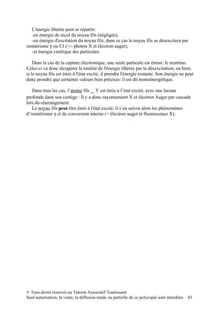 L'énergie libérée peut se répartir:
   -en énergie de recul du noyau fils (négligée),
   -en énergie d'excitation du noyau fils; dans ce cas le noyau fils se désexcitera par
isomérisme γ ou CI (+/- photon X et électron auger),
   -et énergie cinétique des particules.

    Dans le cas de la capture électronique, une seule particule est émise: le neutrino.
Celui-ci va donc récupérer la totalité de l'énergie libérée par la désexcitation; ou bien,
si le noyau fils est émis à l'état excité, il prendra l'énergie restante. Son énergie ne peut
donc prendre que certaines valeurs bien précises: il est dit monoénergétique.

   Dans tous les cas, l’atome fils Z-1 Y est émis à l’état excité, avec une lacune
profonde dans son cortège : Il y a donc rayonnement X et électron Auger par cascade
lors du réarrangement.
   Le noyau fils peut être émis à l'état excité, il s’en suivra alors les phénomènes
d’isomérisme γ et de conversion interne (+ électron auger et fluorescence X).




© Tous droits réservés au Tutorat Associatif Toulousain
Sauf autorisation, la vente, la diffusion totale ou partielle de ce polycopié sont interdites   43
 