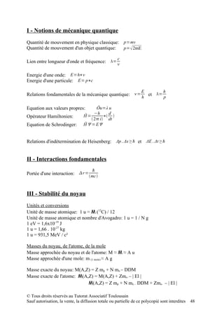 I - Notions de mécanique quantique
Quantité de mouvement en physique classique:            p=mv
Quantité de mouvement d'un objet quantique:             p= 2mE

                                                    c
Lien entre longueur d'onde et fréquence: =
                                                    

Energie d'une onde: E=h∗
Energie d'une particule: E= p∗c

                                                                   E       h
Relations fondamentales de la mécanique quantique: =                et =
                                                                   h       p

Equation aux valeurs propres:          Ôu=λ u
                                      −h     d
Opérateur Hamiltonien:           Ĥ=        ∗ 
                                     2 i dt
Equation de Schrodinger:         Ĥ Ψ=EΨ


Relations d'indétermination de Heisenberg: Δp . Δx ≥ ħ et ΔE . Δt ≥ ħ


II - Interactions fondamentales
                                      ħ
Portée d'une interaction:  r = mc



III - Stabilité du noyau
Unités et conversions
Unité de masse atomique: 1 u = M (12C) / 12
Unité de masse atomique et nombre d'Avogadro: 1 u = 1 / N g
1 eV = 1,6x10-19 J
1 u = 1,66 . 10-27 kg
1 u = 931,5 MeV / c²

Masses du noyau, de l'atome, de la mole
Masse approchée du noyau et de l'atome: M ≈ M ≈ A u
Masse approchée d'une mole: m (1 mole) ≈ A g

Masse exacte du noyau: M(A,Z) = Z mp + N mn – DDM
Masse exacte de l'atome: M(A,Z) = M(A,Z) + Zme- – | El |
                             M(A,Z) = Z mp + N mn – DDM + Zme- – | El |

© Tous droits réservés au Tutorat Associatif Toulousain
Sauf autorisation, la vente, la diffusion totale ou partielle de ce polycopié sont interdites   48
 
