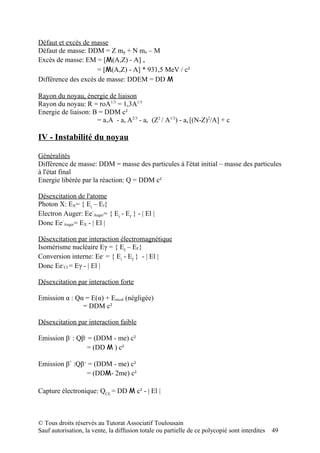 Défaut et excès de masse
Défaut de masse: DDM = Z mp + N mn – M
Excès de masse: EM = [M(A,Z) - A] u
                     = [M(A,Z) - A] * 931,5 MeV / c²
Différence des excès de masse: DDEM = DD M

Rayon du noyau, énergie de liaison
Rayon du noyau: R = roA1/3 = 1,3A1/3
Energie de liaison: B = DDM c²
                     = avA - as A2/3 - ac (Z2 / A1/3) - aa [(N-Z)2/A] + c

IV - Instabilité du noyau

Généralités
Différence de masse: DDM = masse des particules à l'état initial – masse des particules
à l'état final
Energie libérée par la réaction: Q = DDM c²

Désexcitation de l'atome
Photon X: EX= { Ei – Ef}
Electron Auger: Ee-Auger= { Ei - Ef } - | El |
Donc Ee-Auger= EX - | El |

Désexcitation par interaction électromagnétique
Isomérisme nucléaire Eγ = { EI – EF}
Conversion interne: Ee- = { Ei - Ef } - | El |
Donc Ee-CI = Eγ - | El |

Désexcitation par interaction forte

Emission α : Qα = E(α) + Erecul (négligée)
               = DDM c²

Désexcitation par interaction faible

Emission β- : Qβ- = (DDM - me) c²
                 = (DD M ) c²

Emission β+ :Qβ+ = (DDM - me) c²
                = (DDM- 2me) c²

Capture électronique: QCE = DD M c² - | El |



© Tous droits réservés au Tutorat Associatif Toulousain
Sauf autorisation, la vente, la diffusion totale ou partielle de ce polycopié sont interdites   49
 