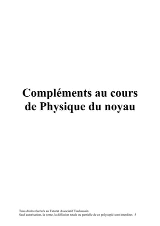 Compléments au cours
  de Physique du noyau




Tous droits réservés au Tutorat Associatif Toulousain
Sauf autorisation, la vente, la diffusion totale ou partielle de ce polycopié sont interdites 5
 