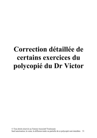 Correction détaillée de
   certains exercices du
  polycopié du Dr Victor




© Tous droits réservés au Tutorat Associatif Toulousain
Sauf autorisation, la vente, la diffusion totale ou partielle de ce polycopié sont interdites   51
 