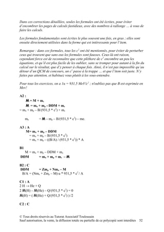 Dans ces corrections détaillées, seules les formules ont été écrites, pour éviter
d’encombrer les pages de calculs fastidieux, avec des nombres à rallonge … à vous de
faire les calculs.

Les formules fondamentales sont écrites le plus souvent une fois, en gras ; elles sont
ensuite directement utilisées dans la forme qui est intéressante pour l’item.

Remarque : dans ces formules, tous les c2 ont été mentionnés, pour éviter de perturber
ceux qui trouvent que sans eux les formules sont fausses. Ceux-là ont raison,
cependant force est de reconnaître que cette pléthore de c2 encombre un peu les
équations, et qu’il est plus facile de les oublier, sans se tromper pour autant à la fin du
calcul sur le résultat, que d’y penser à chaque fois. Ainsi, il n’est pas impossible qu’au
détour d’un QCM de concours, un c2 passe à la trappe … et que l’item soit juste. N’y
faites pas attention, et habituez vous plutôt à les sous-entendre.

Pour tous les exercices, on a 1u = 931,5 MeV/c2 ; n'oubliez pas que B est exprimée en
Mev!

A2 :
    M = M + me
    M = mn + mp - DDM + me
= mn + mp – B/(931,5 * c2) + me

     mn        = M – mp – B/(931,5 * c2) – me.

A3 : A
    M= mn + mp – DDM
      = mn + mp – B/(931,5 * c2)
      = mn + mp – ((B/A) / (931,5 * c2)) * A

B1
  M = mn + mp – DDM + me
DDM       = mn + mp + me – M

B2 : C
DDM       = Zmp + Nmn – M
 B/A = (Nmn + Zmp – M) u * 931,5 * c2 / A

C1 : A
2 H → He + Q
2 M(H) – M(He) – Q/(931,5 * c2) = 0
M(H) = ( M(He) + Q/(931,5 * c2) ) /2

C2 : C


© Tous droits réservés au Tutorat Associatif Toulousain
Sauf autorisation, la vente, la diffusion totale ou partielle de ce polycopié sont interdites   52
 