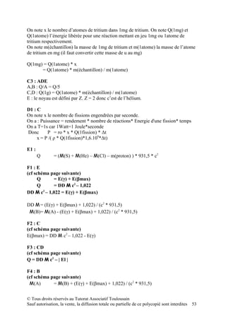 On note x le nombre d’atomes de tritium dans 1mg de tritium. On note Q(1mg) et
Q(1atome) l’énergie libérée pour une réaction mettant en jeu 1mg ou 1atome de
tritium respectivement.
On note m(échantillon) la masse de 1mg de tritium et m(1atome) la masse de l’atome
de tritium en mg (il faut convertir cette masse de u au mg)

Q(1mg) = Q(1atome) * x
      = Q(1atome) * m(échantillon) / m(1atome)

C3 : ADE
A,B : Q/A = Q/5
C,D : Q(1g) = Q(1atome) * m(échantillon) / m(1atome)
E : le noyau est défini par Z. Z = 2 donc c’est de l’hélium.

D1 : C
On note x le nombre de fissions engendrées par seconde.
On a : Puissance = rendement * nombre de réactions* Energie d'une fission* temps
On a T=1s car 1Watt=1 Joule*seconde
Donc      P = ro * x * Q(1fission) * Δt
     x = P /( ρ * Q(1fission)*1,6.109*Δt)

E1 :
       Q       = (M(S) + M(He) – M(Cl) – m(proton) ) * 931,5 * c2

F1 : E
(cf schéma page suivante)
      Q     = E(γ) + E(βmax)
      Q     = DD M c2 – 1,022
DD M c2 – 1,022 = E(γ) + E(βmax)

DD M = (E(γ) + E(βmax) + 1,022) / (c2 * 931,5)
 M(B)= M(A) - (E(γ) + E(βmax) + 1,022) / (c2 * 931,5)

F2 : C
(cf schéma page suivante)
E(βmax) = DD M c2 – 1,022 - E(γ)

F3 : CD
(cf schéma page suivante)
Q = DD M c2 – | El |

F4 : B
(cf schéma page suivante)
 M(A)       = M(B) + (E(γ) + E(βmax) + 1,022) / (c2 * 931,5)


© Tous droits réservés au Tutorat Associatif Toulousain
Sauf autorisation, la vente, la diffusion totale ou partielle de ce polycopié sont interdites   53
 