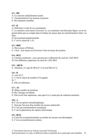 G1 : BD
A. Ce sont des radioéléments lourds.
C. Transformation d’un neutron en proton.
E. Des éléments instables

G2 : B
A. Inférieure à celle de ses constituants.
C. Le nucléon a une masse d’environ 1u. Les neutrinos sont bien plus légers, on ne les
prend même pas en compte dans les bilans de masse dans les transformations béta+ ou
béta-.
D. Inversement proportionnelle.
E. C’est la valeur de 1 eV.

G3 : BDE
A. Des noyaux d’Hélium.
C. 4 fois : leur masse est d’environ 4 fois la masse du nucléon.

G4 : BCE
A. Certains seulement : ceux qui peuvent s’affranchir du seuil de 1,022 MeV.
D. Une différence supérieure au seuil de 1,022 MeV.

G5 : ABCD
E. Attention, il s’agit de M(A,Z+1) et non M(A,Z-1).

G6 : B
A. voir G2 C.
C. C’est la valeur du nombre d’Avogadro.
D. ?
E. Elle est inférieure.

G7 : AC
B. Même nombre de nucléons.
D. De l’énergie est libérée.
E. Elle est de loin supérieure, sans quoi il n’y aurait pas de cohésion nucléaire.

G8 : A
B. C’est un spectre monoénergétique.
C. Non pas l'inverse d'un nombre de noyaux radioactifs.
D. C’est une transformation isomérique.
E. C’est le phénomène de capture électronique.

G9 : BCD
A.L'activité est proportionnelle au nombre de noyaux non désintégrés.
E. C’est un transformation isobare.



© Tous droits réservés au Tutorat Associatif Toulousain
Sauf autorisation, la vente, la diffusion totale ou partielle de ce polycopié sont interdites   55
 