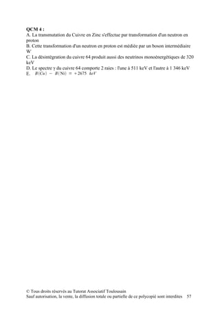 QCM 4 :
A. La transmutation du Cuivre en Zinc s'effectue par transformation d'un neutron en
proton
B. Cette transformation d'un neutron en proton est médiée par un boson intermédiaire
W-
C. La désintégration du cuivre 64 produit aussi des neutrinos monoénergétiques de 320
keV
D. Le spectre γ du cuivre 64 comporte 2 raies : l'une à 511 keV et l'autre à 1 346 keV
E. B Cu − B  Ni = 2675 keV




© Tous droits réservés au Tutorat Associatif Toulousain
Sauf autorisation, la vente, la diffusion totale ou partielle de ce polycopié sont interdites   57
 
