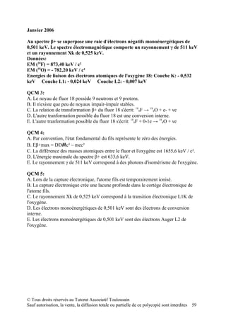 Janvier 2006

Au spectre β+ se superpose une raie d'électrons négatifs monoénergétiques de
0,501 keV. Le spectre électromagnétique comporte un rayonnement γ de 511 keV
et un rayonnement Xk de 0,525 keV.
Données:
EM (18F) = 873,40 keV / c²
EM (18O) = - 782,20 keV / c²
Energies de liaison des électrons atomiques de l'oxygène 18: Couche K: - 0,532
keV Couche L1: - 0,024 keV Couche L2: - 0,007 keV

QCM 3:
A. Le noyau de fluor 18 possède 9 neutrons et 9 protons.
B. Il n'existe que peu de noyaux impair-impair stables.
C. La relation de transformation β+ du fluor 18 s'écrit: 189F → 188O + e- + νe
D. L'autre tranformation possible du fluor 18 est une conversion interne.
E. L'autre tranformation possible du fluor 18 s'écrit: 189F + 0-1e → 188O + νe

QCM 4:
A. Par convention, l'état fondamental du fils représente le zéro des énergies.
B. Eβ+max = DDMc² – mec²
C. La différence des masses atomiques entre le fluor et l'oxygène est 1655,6 keV / c².
D. L'énergie maximale du spectre β+ est 633,6 keV.
E. Le rayonnement γ de 511 keV correspond à des photons d'isomérisme de l'oxygène.

QCM 5:
A. Lors de la capture électronique, l'atome fils est temporairement ionisé.
B. La capture électronique crée une lacune profonde dans le cortège électronique de
l'atome fils.
C. Le rayonnement Xk de 0,525 keV correspond à la transition électronique L1K de
l'oxygène.
D. Les électrons monoénergétiques de 0,501 keV sont des électrons de conversion
interne.
E. Les électrons monoénergétiques de 0,501 keV sont des électrons Auger L2 de
l'oxygène.




© Tous droits réservés au Tutorat Associatif Toulousain
Sauf autorisation, la vente, la diffusion totale ou partielle de ce polycopié sont interdites   59
 