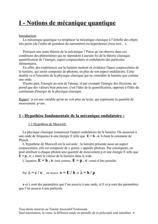 I - Notions de mécanique quantique
Introduction:
   La mécanique quantique va remplacer la mécanique classique à l’échelle des objets
très petits (de l'ordre de grandeur du nanomètre) ou hyperdenses (trou noir…).

    Pourquoi une autre théorie de la mécanique ? Parce qu’on observe dans ces
conditions des phénomènes qui ne répondent à aucune loi de la théorie classique:
quantification de l’énergie, aspect corpusculaire et ondulatoire des particules
élémentaires.
    En effet, des expériences sur la lumière mettent en évidence l'apect corpusculaire de
la lumière, qui serait composée de photons, en plus de son aspect ondulatoire. Cette
dualité va à l'encontre de la physique classique qui ne considère la lumière que comme
une onde.
    D'autre part, l'énergie au sein de l'atome, et par exemple l'énergie des électrons, ne
prend que des valeurs bien précises: c'est l'idée de la quantification, opposée à l'idée du
continuum d'énergie de la physique classique.

Rappel : p est une variable qu'on ne voit plus au lycée, qui représente la quantité de
mouvement. p=mv.


1 - Hypothèse fondamentale de la mécanique ondulatoire :
         1.1 Hypothèse de Maxwell:

   La physique classique connaissait l'aspect ondulatoire de la lumière. On associait à
une onde de fréquence υ une énergie E telle que E = h . υ, h étant la constante de
Planck.
   L’hypothèse de Maxwell est la suivante : la lumière présente aussi un aspect
corpusculaire, elle est composée de « grains » appelés photons. Par conséquent, on
peut attribuer à chaque photon une quantité de mouvement p et une énergie E telle que
E = p . c, c étant la vitesse de la lumière dans le vide.
   L’équation   E=h.υ        était connue,   E=p.c       venait d’être postulée.


   Par   λ=c/υ      , on trouve   υ=E/h        et   λ=h/p

  υ et λ sont des paramètres que l’on associe à une onde, et E et p sont des paramètres
que l’on associe à une particule.




Tous droits réservés au Tutorat Associatif Toulousain
Sauf autorisation, la vente, la diffusion totale ou partielle de ce polycopié sont interdites 6
 