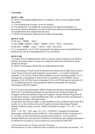 Correction

QCM 3: ABE
B. VRAI. Leur énergie d'appariement c est négative. Seuls 5 noyaux impair-impair
sont stables.
C. C'est un positon qui est émis, et non un électron.
D. Tout émetteur β+ est capable de se transformer par capture électronique. La
conversion interne correspond à une désexcitation par interaction électromagnétique,
sans modification de la composition du noyau.
E. VRAI. C'est justement l'équation de la capture électronique.

QCM 4: ACD
B. Eβ+max = DDMc² – 2mec².
C. On a DDM = DDEM = EM(F) – EM(O) = 873,4 + 782,2 = 1655,6 keV.
D. Eβ+max = DDMc² – 2mec² = 1655,6 – 1022 = 633,6 keV.
E. Le rayonnement γ de 511 keV correspond à des photons issus de l'annhilation du
positron émis lors de la désintégration β+ avec un électron.

QCM 5: BE
A. L'atome fils est temporairement excité, et non pas ionisé: un proton et un électron
forment un neutron, donc le noyau et le cortège du noyau fils contiennent le meme
nombre de charges.
B. VRAI. C'est pourquoi l'atome fils est temporairement excité.

C. Le rayonnement X provient de la transition d'un électron du cortège d'une couche à
l'autre. Pour la série de Lyman (rappelez vous la chimie ...), on a deux transitions
possibles: L1-K et L2-K. Pour la série de Balmer, on a une transition possible: L2-L1.
L'énergie des rayonnements X émis lors de ces transitions sont: 0,508keV pour la
transition L1-K, 0,525keV pour la transition L2-K, et 0,017 keV pour la transition L2-
L1. Il semble donc que le rayonnement Xk observé corresponde à la transition
électronique L2K de l'oxygène.

D. et E. Il nous reste maintenant à définir l'origine des électrons monoénergétiques de
0,501 keV. Ces électrons pourraient etre des électrons de conversion interne de
l'oxygène, ou bien des électrons Auger de l'oxygène. On peut éliminer l'hypothèse de
la conversion interne: si cette hypothèse était vraie, on observerait des rayonnements γ
d'isomérisme nucléaire, d'énergie voisine.
Il s'agit donc d'un électron Auger. Le plus probable est que cet électron provienne de la
couche L2. Le but est donc de trouver de quelle transition électronique l'énergie
donnée à l'électron Auger est issue. D'après la formule Ee-Auger= { Ei - Ef } - | El | ,
on écrit
0,501 = { Ei - Ef } - 0,07, donc { Ei - Ef } = 0,508 keV. L'énergie de la transition
électronique recherchée est donc 0,508 keV. Cette transition est donc la transition L1-
K. Au final, on a une transition d'un électron de la couche L1 vers la couche K;
l'énergie libérée par cette transition (0,508 keV) est transmise par couplage quantique à
un électron de la couche L2, qui est éjecté avec une énergie de 0,501 keV.

© Tous droits réservés au Tutorat Associatif Toulousain
Sauf autorisation, la vente, la diffusion totale ou partielle de ce polycopié sont interdites   60
 