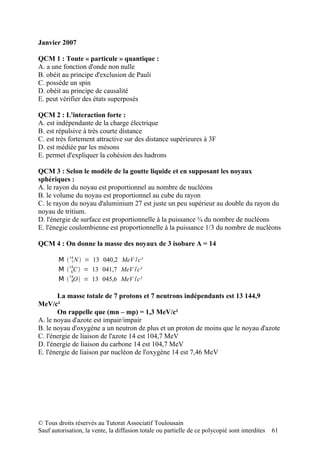 Janvier 2007

QCM 1 : Toute « particule » quantique :
A. a une fonction d'onde non nulle
B. obéit au principe d'exclusion de Pauli
C. possède un spin
D. obéit au principe de causalité
E. peut vérifier des états superposés

QCM 2 : L'interaction forte :
A. est indépendante de la charge électrique
B. est répulsive à très courte distance
C. est très fortement attractive sur des distance supérieures à 3F
D. est médiée par les mésons
E. permet d'expliquer la cohésion des hadrons

QCM 3 : Selon le modèle de la goutte liquide et en supposant les noyaux
sphériques :
A. le rayon du noyau est proportionnel au nombre de nucléons
B. le volume du noyau est proportionnel au cube du rayon
C. le rayon du noyau d'aluminium 27 est juste un peu supérieur au double du rayon du
noyau de tritium.
D. l'énergie de surface est proportionnelle à la puissance ¾ du nombre de nucléons
E. l'énegie coulombienne est proportionnelle à la puissance 1/3 du nombre de nucléons

QCM 4 : On donne la masse des noyaux de 3 isobare A = 14

        M  14 N  = 13 040,2 MeV /c²
             7
            14
        M  6C  = 13 041,7 MeV /c²
        M  14O  = 13 045,6 MeV /c²
             8



       La masse totale de 7 protons et 7 neutrons indépendants est 13 144,9
MeV/c²
       On rappelle que (mn – mp) = 1,3 MeV/c²
A. le noyau d'azote est impair/impair
B. le noyau d'oxygène a un neutron de plus et un proton de moins que le noyau d'azote
C. l'énergie de liaison de l'azote 14 est 104,7 MeV
D. l'énergie de liaison du carbone 14 est 104,7 MeV
E. l'énergie de liaison par nucléon de l'oxygène 14 est 7,46 MeV




© Tous droits réservés au Tutorat Associatif Toulousain
Sauf autorisation, la vente, la diffusion totale ou partielle de ce polycopié sont interdites   61
 