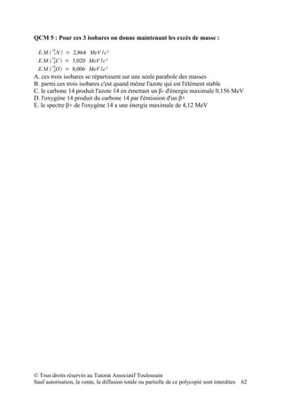 QCM 5 : Pour ces 3 isobares on donne maintenant les excès de masse :
        14
  E.M. 7 N  = 2,864 MeV / c²
  E.M. 14C  = 3,020 MeV /c²
         6
        14
  E.M. 8O  = 8,006 MeV /c²
A. ces trois isobares se répartissent sur une seule parabole des masses
B. parmi ces trois isobares c'est quand même l'azote qui est l'élément stable
C. le carbone 14 produit l'azote 14 en émettant un β- d'énergie maximale 0,156 MeV
D. l'oxygène 14 produit du carbone 14 par l'émission d'un β+
E. le spectre β+ de l'oxygène 14 a une énergie maximale de 4,12 MeV




© Tous droits réservés au Tutorat Associatif Toulousain
Sauf autorisation, la vente, la diffusion totale ou partielle de ce polycopié sont interdites   62
 