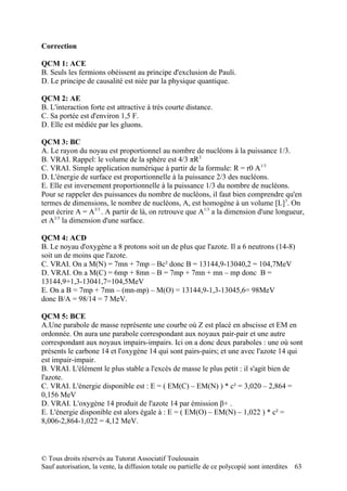 Correction

QCM 1: ACE
B. Seuls les fermions obéissent au principe d'exclusion de Pauli.
D. Le principe de causalité est niée par la physique quantique.

QCM 2: AE
B. L'interaction forte est attractive à très courte distance.
C. Sa portée est d'environ 1,5 F.
D. Elle est médiée par les gluons.

QCM 3: BC
A. Le rayon du noyau est proportionnel au nombre de nucléons à la puissance 1/3.
B. VRAI. Rappel: le volume de la sphère est 4/3 πR3.
C. VRAI. Simple application numérique à partir de la formule: R = r0 A1/3
D. L'énergie de surface est proportionnelle à la puissance 2/3 des nucléons.
E. Elle est inversement proportionnelle à la puissance 1/3 du nombre de nucléons.
Pour se rappeler des puissances du nombre de nucléons, il faut bien comprendre qu'en
termes de dimensions, le nombre de nucléons, A, est homogène à un volume [L]3. On
peut écrire A = A3/3 . A partir de là, on retrouve que A1/3 a la dimension d'une longueur,
et A2/3 la dimension d'une surface.

QCM 4: ACD
B. Le noyau d'oxygène a 8 protons soit un de plus que l'azote. Il a 6 neutrons (14-8)
soit un de moins que l'azote.
C. VRAI. On a M(N) = 7mn + 7mp – Bc² donc B = 13144,9-13040,2 = 104,7MeV
D. VRAI. On a M(C) = 6mp + 8mn – B = 7mp + 7mn + mn – mp donc B =
13144,9+1,3-13041,7=104,5MeV
E. On a B = 7mp + 7mn – (mn-mp) – M(O) = 13144,9-1,3-13045,6= 98MeV
donc B/A = 98/14 = 7 MeV.

QCM 5: BCE
A.Une parabole de masse représente une courbe où Z est placé en abscisse et EM en
ordonnée. On aura une parabole correspondant aux noyaux pair-pair et une autre
correspondant aux noyaux impairs-impairs. Ici on a donc deux paraboles : une où sont
présents le carbone 14 et l'oxygène 14 qui sont pairs-pairs; et une avec l'azote 14 qui
est impair-impair.
B. VRAI. L'élément le plus stable a l'excès de masse le plus petit : il s'agit bien de
l'azote.
C. VRAI. L'énergie disponible est : E = ( EM(C) – EM(N) ) * c² = 3,020 – 2,864 =
0,156 MeV
D. VRAI. L'oxygène 14 produit de l'azote 14 par émission β+ .
E. L'énergie disponible est alors égale à : E = ( EM(O) – EM(N) – 1,022 ) * c² =
8,006-2,864-1,022 = 4,12 MeV.



© Tous droits réservés au Tutorat Associatif Toulousain
Sauf autorisation, la vente, la diffusion totale ou partielle de ce polycopié sont interdites   63
 