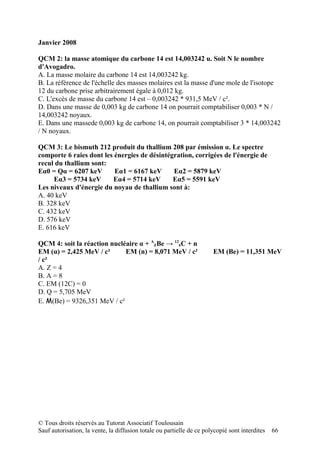 Janvier 2008

QCM 2: la masse atomique du carbone 14 est 14,003242 u. Soit N le nombre
d'Avogadro.
A. La masse molaire du carbone 14 est 14,003242 kg.
B. La référence de l'échelle des masses molaires est la masse d'une mole de l'isotope
12 du carbone prise arbitrairement égale à 0,012 kg.
C. L'excès de masse du carbone 14 est – 0,003242 * 931,5 MeV / c².
D. Dans une masse de 0,003 kg de carbone 14 on pourrait comptabiliser 0,003 * N /
14,003242 noyaux.
E. Dans une massede 0,003 kg de carbone 14, on pourrait comptabiliser 3 * 14,003242
/ N noyaux.

QCM 3: Le bismuth 212 produit du thallium 208 par émission α. Le spectre
comporte 6 raies dont les énergies de désintégration, corrigées de l'énergie de
recul du thallium sont:
Eα0 = Qα = 6207 keV       Eα1 = 6167 keV      Eα2 = 5879 keV
     Eα3 = 5734 keV      Eα4 = 5714 keV       Eα5 = 5591 keV
Les niveaux d'énergie du noyau de thallium sont à:
A. 40 keV
B. 328 keV
C. 432 keV
D. 576 keV
E. 616 keV

QCM 4: soit la réaction nucléaire α + AZBe → 126C + n
EM (α) = 2,425 MeV / c²      EM (n) = 8,071 MeV / c²                   EM (Be) = 11,351 MeV
/ c²
A. Z = 4
B. A = 8
C. EM (12C) = 0
D. Q = 5,705 MeV
E. M(Be) = 9326,351 MeV / c²




© Tous droits réservés au Tutorat Associatif Toulousain
Sauf autorisation, la vente, la diffusion totale ou partielle de ce polycopié sont interdites   66
 