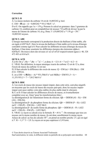 Correction

QCM 2: B
A. La masse molaire du carbone 14 est de 14,003242 g /mol.
C. EM = M (u) – A = 0,003242 * 931,5 MeV / c².
D et E. On rappelle que 1u = 1/N g. Prenons le calcul en grammes: dans 3 grammes de
carbone 14, combien peut on comptabiliser de noyaux ? Il suffit de diviser 3g par la
masse de l'atome de carbone 14, en g. Donc 3 / (14,003242 u * 1/N g) = 3N /
14,003242 noyaux.

QCM 3: ABE
L'énergie maximale correspond à la production directe du thallium à l'état stable, elle
est égale à 6207 KeV. Hors le niveau du thallium à l'état stable est le niveau d'énergie
considéré comme égal à 0. Pour calculer les différents niveaux d'énergie du noyau du
thallium, il faut donc soustraire les différentes énergies des émissions alpha à
6207keV. On trouve alors des niveaux α1 α2 α3 α4 α5 respectivement égaux à 40, 328
473 493 et 616 keV.

QCM 4: ACD
A et B. On a 42 He + AZBe → 126C + 10 n donc A = 12-1-4 = 7 et Z = 6-2 = 4
C. VRAI. Par définition, la masse atomique exacte du carbone 12 est de 12 u, donc
l'excès de masse du carbone 12 est nul.
D. Il faut calculer la différence des excès de masse: Q = EM (α) + EM (Be) ( - EM
(C)) - EM (n).
E. on a EM = ( M(Be) – A) * 931,5MeV/c² soit M(Be) = EM/931,5 + A =
11,351/931,5 + 7 = 7,012 MeV/c²

QCM 5: BDE
A. Les excès de masse des noyaux impair-impair, dans cette série, sont plus négatifs
en moyenne que les excès de masse des noyaux pair-pair, donc les noyaux impair-
impair sont aussi stables voire plus stables (le plus stable étant le silicium).
B, C et D. Il faut calculer les différences d'excès de masse, et éventuellement
compléter avec un -2mec² pour les transformations béta+.
La désintégration β- de l'aluminium forme du silicium. Qβ- = DDEM (Al – Si) = EM
(Al) – EM (Si).
La désintégration β+ du phosphore forme du silicium. Qβ+ = DDEM (P – Si) -1,022
meV = EM (P) – EM (Si) – 1,022 MeV.
La désintégration β+ du soufre forme du phosphore. Qβ+ = DDEM (S – P) -1,022
meV = EM (S) – EM (P) – 1,022 MeV.
E. VRAI. Le rayon se calcule avec la formule: R = r0 A 1/3. On remarque que tous ces
noyaux ont le meme nombre de masse, ils ont donc sensiblement le meme rayon.
Astuce de calcul: au lieu de calculer 301/3, on prend un nombre proche: 27, qui est égal
à 33. R = 1,3 * 3 = 3,9. Le rayon est un peu supérieur à 3,9 Fermi.




© Tous droits réservés au Tutorat Associatif Toulousain
Sauf autorisation, la vente, la diffusion totale ou partielle de ce polycopié sont interdites   68
 