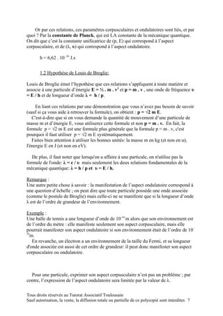 Or par ces relations, ces paramètres corpusculaires et ondulatoires sont liés, et par
quoi ? Par la constante de Planck, qui est LA constante de la mécanique quantique.
On dit que c’est la constante unificatrice de (p, E) qui correspond à l’aspect
corpusculaire, et de (λ, υ) qui correspond à l’aspect ondulatoire.

       h = 6,62 . 10 -34 J.s


       1.2 Hypothèse de Louis de Broglie:

Louis de Broglie émet l’hypothèse que ces relations s’appliquent à toute matière et
associe à une particule d’énergie E = ½ . m . v2 et p = m . v , une onde de fréquence υ
= E / h et de longueur d’onde λ = h / p.

     En liant ces relations par une démonstration que vous n’avez pas besoin de savoir
(sauf si ça vous aide à retrouver la formule), on obtient : p = √2 m E.
   C'est-à-dire que si on vous demande la quantité de mouvement d’une particule de
masse m et d’énergie E, vous utiliserez cette formule et non p = m . v. En fait, la
formule p = √2 m E est une formule plus générale que la formule p = m . v, c'est
pourquoi il faut utiliser p = √2 m E systématiquement.
   Faites bien attention à utiliser les bonnes unités: la masse m en kg (et non en u),
l'énergie E en J (et non en eV).

   De plus, il faut noter que lorsqu'on a affaire à une particule, on n'utilise pas la
formule de l'onde: λ = c / υ mais seulement les deux relations fondamentales de la
mécanique quantique: λ = h / p et υ = E / h.

Remarque :
Une autre petite chose à savoir : la manifestation de l’aspect ondulatoire correspond à
une question d’échelle ; on peut dire que toute particule possède une onde associée
(comme le postule de Broglie) mais celle-ci ne se manifeste que si la longueur d’onde
λ est de l’ordre de grandeur de l’environnement.

Exemple :
Une balle de tennis a une longueur d’onde de 10-34 m alors que son environnement est
de l’ordre du mètre : elle manifeste seulement son aspect corpusculaire, mais elle
pourrait manifester son aspect ondulatoire si son environnement était de l’ordre de 10-
34
   m.
    En revanche, un électron a un environnement de la taille du Fermi, et sa longueur
d'onde associée est aussi de cet ordre de grandeur: il peut donc manifester son aspect
corpusculaire ou ondulatoire.



  Pour une particule, exprimer son aspect corpusculaire n’est pas un problème ; par
contre, l’expression de l’aspect ondulatoire sera limitée par la valeur de λ.

Tous droits réservés au Tutorat Associatif Toulousain
Sauf autorisation, la vente, la diffusion totale ou partielle de ce polycopié sont interdites 7
 