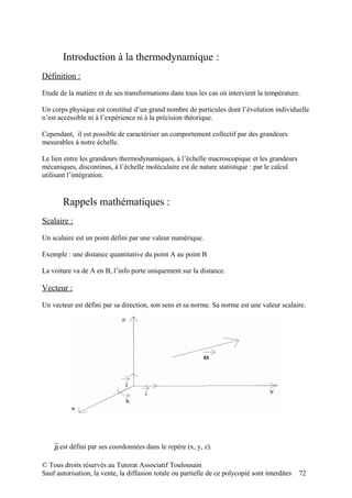 Introduction à la thermodynamique :
Définition :

Etude de la matière et de ses transformations dans tous les cas où intervient la température.

Un corps physique est constitué d’un grand nombre de particules dont l’évolution individuelle
n’est accessible ni à l’expérience ni à la précision théorique.

Cependant, il est possible de caractériser un comportement collectif par des grandeurs
mesurables à notre échelle.

Le lien entre les grandeurs thermodynamiques, à l’échelle macroscopique et les grandeurs
mécaniques, discontinus, à l’échelle moléculaire est de nature statistique : par le calcul
utilisant l’intégration.


       Rappels mathématiques :
Scalaire :

Un scalaire est un point défini par une valeur numérique.

Exemple : une distance quantitative du point A au point B

La voiture va de A en B, l’info porte uniquement sur la distance.

Vecteur :

Un vecteur est défini par sa direction, son sens et sa norme. Sa norme est une valeur scalaire.




    B est défini par ses coordonnées dans le repère (x, y, z).

© Tous droits réservés au Tutorat Associatif Toulousain
Sauf autorisation, la vente, la diffusion totale ou partielle de ce polycopié sont interdites   72
 