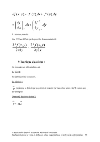 df ( x, y ) = f ' ( x).dx + f ' ( y ).dy

   ∂f                     ∂f 
=      .dx +             
                            ∂ y  .dy
                                 
   ∂x y                       x
∂ : dérivée partielle

Une DTE est définie par la propriété de commutativité:


 ∂ ² f ( x, y ) ∂ ² f ( x, y )
               =
    ∂ x∂ y         ∂ y∂ x


       Mécanique classique :
On considère un référentiel (x,y,z).

Le point :

Est défini comme un scalaire.

La vitesse :


v    représente la dérivée de la position de ce point par rapport au temps : dx/dt (sur un axe
par exemple)

Quantité de mouvement :


 p = m.v




© Tous droits réservés au Tutorat Associatif Toulousain
Sauf autorisation, la vente, la diffusion totale ou partielle de ce polycopié sont interdites   74
 