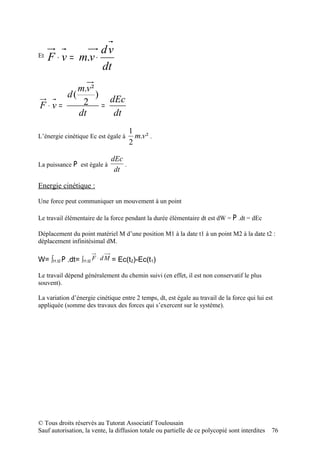 dv
Et   F ⋅ v = m.v ⋅
                   dt
                 m.v ²
            d(         )
F⋅v=              2 = dEc
                 dt      dt
                                     1
L’énergie cinétique Ec est égale à     m.v ² .
                                     2

                             dEc
La puissance P est égale à       .
                              dt

Energie cinétique :

Une force peut communiquer un mouvement à un point

Le travail élémentaire de la force pendant la durée élémentaire dt est dW = P .dt = dEc

Déplacement du point matériel M d’une position M1 à la date t1 à un point M2 à la date t2 :
déplacement infinitésimal dM.

W= ∫t1,t2 P .dt= ∫t1,t2 F ⋅ d M = Ec(t2)-Ec(t1)

Le travail dépend généralement du chemin suivi (en effet, il est non conservatif le plus
souvent).

La variation d’énergie cinétique entre 2 temps, dt, est égale au travail de la force qui lui est
appliquée (somme des travaux des forces qui s’exercent sur le système).




© Tous droits réservés au Tutorat Associatif Toulousain
Sauf autorisation, la vente, la diffusion totale ou partielle de ce polycopié sont interdites   76
 
