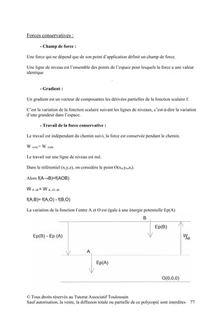 Forces conservatives :

       - Champ de force :

Une force qui ne dépend que de son point d’application définit un champ de force.

Une ligne de niveau est l’ensemble des points de l’espace pour lesquels la force a une valeur
identique
                                                     z
                                                                       P=m v
                                                              grad f

                                                     jk
                                                          i                    y
                                                 x




       - Gradient :

Un gradient est un vecteur de composantes les dérivées partielles de la fonction scalaire f.

C’est la variation de la fonction scalaire suivant les lignes de niveaux, c’est-à-dire la variation
d’une grandeur dans l’espace.

       - Travail de la force conservative :

Le travail est indépendant du chemin suivi, la force est conservée pendant le chemin.

W ANB = W AMB

Le travail sur une ligne de niveau est nul.

Dans le référentiel (x,y,z), on considère le point O(x0,y0,z0).

Alors f(A→B)=f(AOB)

W A→B = W A→O→B

f(A,B)= f(A,O) - f(B,O)

La variation de la fonction f entre A et O est égale à une énergie potentielle Ep(A)




© Tous droits réservés au Tutorat Associatif Toulousain
Sauf autorisation, la vente, la diffusion totale ou partielle de ce polycopié sont interdites   77
 