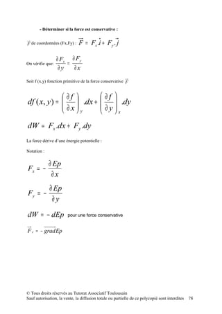 - Déterminer si la force est conservative :


F de coordonnées (Fx,Fy) :    F = Fx .i + Fy . j

                  ∂ Fx ∂ Fy
On vérifie que:       =
                   ∂y   ∂x

Soit f (x,y) fonction primitive de la force conservative F


               ∂f                         ∂f 
df ( x, y ) =      .dx +                 
                                            ∂ y  .dy
                                                 
               ∂x y                           x
dW = Fx .dx + Fy .dy
La force dérive d’une énergie potentielle :

Notation :

             ∂ Ep
Fx = −
              ∂x
       ∂ Ep
Fy = −
        ∂y

dW = − dEp              pour une force conservative


F c = − grad Ep




© Tous droits réservés au Tutorat Associatif Toulousain
Sauf autorisation, la vente, la diffusion totale ou partielle de ce polycopié sont interdites   78
 