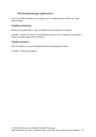 Thermodynamique application :
C’est l’ensemble des études microscopiques que l’on additionne pour obtenir une étude
macroscopique.

Grandeurs extensives :

Relatives au système entier, elles sont additives lors la réunion de 2 systèmes.

Exemple : la masse d’un livre est une grandeur extensive: cela correspond à la somme des
masses de chaque page et de la couverture.

Grandeur intensive :

Elles sont définies en un point indépendamment de la quantité de matière.

Exemple : la masse volumique ρ.




© Tous droits réservés au Tutorat Associatif Toulousain
Sauf autorisation, la vente, la diffusion totale ou partielle de ce polycopié sont interdites   79
 
