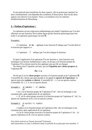 Si une particule peut manifester les deux aspects, elle ne pourra pas exprimer les
deux simultanément: cela dépendra des conditions d’observation. Seul un des deux
aspects sera observé à un instant t. Nous y reviendrons avec les relations
d'indétermination de Heisenberg.


2 - Notion d’opérateur :
   Un opérateur est une expression mathématique qui traduit l’opération que l’on doit
effectuer sur une fonction. De la même façon qu'une fonction quelconque peut etre
notée f, un opérateur quelconque est noté Ô.

Exemples :

       ▪ L’opérateur d / dx , appliqué à une fonction f, indique que l’on doit dériver
la fonction par rapport à x.

       ▪ L’opérateur      ∫    indique que l’on doit intégrer la fonction.


   Si après l’application d’un opérateur Ô à une fonction u, cette fonction reste
inchangée à un facteur multiplicateur λ près, on dit que u est fonction propre de
l’opérateur Ô (ce dernier peut lui être appliqué sans qu’elle ne change).
   On obtient ainsi l’équation suivante, qui est l’équation aux valeurs propres de
l’opérateur Ô :
                              Ôu = λ u

   On dit que λ est la valeur propre associée à la fonction propre u de l’opérateur Ô.
L'ensemble des valeurs que peut prendre λ est appelé le spectre de l'opérateur. Le
spectre peut-etre continu ou discret. L'ensemble [0; + ∞ [ est un spectre continu.
L'ensemble {0, 1, 2, 3} est un spectre discret.

Exemple 1:       d2 (sin kx) = - k2 (sin kx)
                dx2
       ▪ sin x est la fonction propre de l’opérateur d2/dx2 : elle est inchangée à une
constante près, après application de cet opérateur.
       ▪ - k2 est la valeur propre associée à la fonction propre de l’opérateur d2 / dx². Le
spectre de l'opérateur est R, c'est un spectre continu.

Exemple 2:      d exp (kx) = k . exp(kx)
               dx
       ▪ exp(kx) est la fonction propre de l'opérateur d/dx: elle est inchangée à une
constante près, après application de cet opérateur.
       ▪ k est la valeur propre associée à la fonction propre de l’opérateur d / dx . Le
spectre l'opérateur est R, c'est un spectre continu.


Tous droits réservés au Tutorat Associatif Toulousain
Sauf autorisation, la vente, la diffusion totale ou partielle de ce polycopié sont interdites 8
 