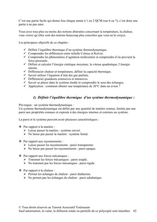 C’est une partie facile qui donne lieu chaque année à 1 ou 2 QCM (sur 6 ou 7), c’est donc une
partie à ne pas rater.

Vous avez tous plus ou moins des notions abstraites concernant la température, la chaleur,
vous verrez qu’elles sont des notions beaucoup plus concrètes que vous ne le croyez.

Les principaux objectifs de ce chapitre :

    Définir l’équilibre thermique d’un système thermodynamique.
    Comprendre les différences entre échelle Celsius et Kelvin.
    Comprendre les phénomènes d’agitation moléculaire et comprendre d’où provient la
     force pressante.
    Définir et calculer l’énergie cinétique moyenne, la vitesse quadratique, l’énergie
     interne.
    Différencier chaleur et température, définir la capacité thermique.
    Savoir utiliser l’équation d’état des gaz parfaits.
    Différencier grandeurs extensives et intensives.
    Savoir se placer dans le système étudié et comprendre le sens des échanges.
    Application : comment obtenir une température de 20°C dans un avion ?


           1) Définir l’équilibre thermique d’un système thermodynamique :

Pré-requis : un système thermodynamique :
Un système thermodynamique est défini par une quantité de matière connue, limitée par une
paroi aux propriétés connues et exposée à des énergies internes et externes au système.

La paroi et le système peuvent avoir plusieurs caractéristiques :

 Par rapport à la matière :
   Laisse passer la matière : système ouvert.
   Ne laisse pas passer la matière : système fermé.

 Par rapport aux rayonnements :
   Laisse passer les rayonnements : paroi transparente.
   Ne laisse pas passer les rayonnements : paroi opaque.

 Par rapport aux forces mécaniques :
   Transmet les forces mécaniques : paroi souple.
   Ne transmet pas les forces mécaniques : paroi rigide.

 Par rapport à la chaleur :
   Permet les échanges de chaleur : paroi diatherme.
   Ne permet pas les échanges de chaleur : paroi adiabatique.




© Tous droits réservés au Tutorat Associatif Toulousain
Sauf autorisation, la vente, la diffusion totale ou partielle de ce polycopié sont interdites   82
 