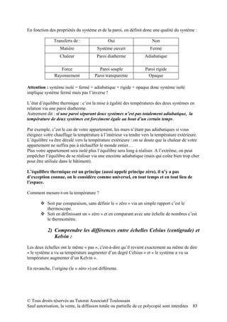 En fonction des propriétés du système et de la paroi, on définit donc une qualité du système :

               Transferts de :                Oui                       Non
                  Matière               Système ouvert                 Fermé
                  Chaleur               Paroi diatherme             Adiabatique

                  Force                  Paroi souple               Paroi rigide
               Rayonnement             Paroi transparente             Opaque

Attention : système isolé = fermé + adiabatique + rigide + opaque donc système isolé
implique système fermé mais pas l’inverse !

L’état d’équilibre thermique : c’est la mise à égalité des températures des deux systèmes en
relation via une paroi diatherme.
Autrement dit : si une paroi séparant deux systèmes n’est pas totalement adiabatique, la
température de deux systèmes est forcément égale au bout d’un certain temps.

Par exemple, c’est le cas de votre appartement, les murs n’étant pas adiabatiques si vous
éteignez votre chauffage la température à l’intérieur va tendre vers la température extérieure.
L’équilibre va être décalé vers la température extérieure : on se doute que la chaleur de votre
appartement ne suffira pas à réchauffer le monde entier…
Plus votre appartement sera isolé plus l’équilibre sera long à réaliser. A l’extrême, on peut
empêcher l’équilibre de se réaliser via une enceinte adiabatique (mais qui coûte bien trop cher
pour être utilisée dans le bâtiment).

L’équilibre thermique est un principe (aussi appelé principe zéro), il n’y a pas
d’exception connue, on le considère comme universel, en tout temps et en tout lieu de
l’espace.

Comment mesure-t-on la température ?

        Soit par comparaison, sans définir le « zéro » via un simple rapport c’est le
         thermoscope.
        Soit en définissant un « zéro » et en comparant avec une échelle de nombres c’est
         le thermomètre.

           2) Comprendre les différences entre échelles Celsius (centigrade) et
              Kelvin :

Les deux échelles ont le même « pas », c'est-à-dire qu’il revient exactement au même de dire
« le système a vu sa température augmenter d’un degré Celsius » et « le système a vu sa
température augmenter d’un Kelvin ».

En revanche, l’origine (le « zéro ») est différente.




© Tous droits réservés au Tutorat Associatif Toulousain
Sauf autorisation, la vente, la diffusion totale ou partielle de ce polycopié sont interdites   83
 