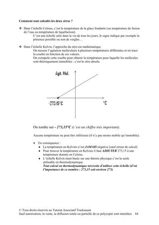 Comment sont calculés les deux zéros ?

 Dans l’échelle Celsius, c’est la température de la glace fondante (ou température de fusion
  de l’eau ou température de liquéfaction).
          C’est une échelle utile dans la vie de tous les jours, le signe indique par exemple la
          présence possible ou non de verglas…

 Dans l’échelle Kelvin, l’approche du zéro est mathématique.
         On mesure l’agitation moléculaire à plusieurs températures différentes et on trace
         la courbe en fonction de ces valeurs.
         On extrapole cette courbe pour obtenir la température pour laquelle les molécules
         sont théoriquement immobiles : c’est le zéro absolu.




           On tombe sur - 273,15°C (c’est un chiffre très important).

           Aucune température ne peut être inférieure (il n’y pas moins mobile qu’immobile).

           •   En conséquence :
               ♦ La température en Kelvins n’est JAMAIS négative (sauf erreur de calcul)
               ♦ Pour trouver la température en Kelvins il faut AJOUTER 273,15 à une
                  température donnée en Celsius.
               ♦ L’échelle Kelvin étant basée sur une théorie physique c’est la seule
                  utilisable en thermodynamique.
                  Tout calcul en thermodynamique nécessite d’utiliser cette échelle (d’où
                  l’importance de ce nombre : 273,15 soit environ 273)




© Tous droits réservés au Tutorat Associatif Toulousain
Sauf autorisation, la vente, la diffusion totale ou partielle de ce polycopié sont interdites   84
 