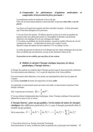 3) Comprendre les phénomènes d’agitation                           moléculaire        et
              comprendre d’où provient la force pressante :

       La température anime les molécules d’air ou de gaz.
       Elles ont un mouvement aléatoire et peuvent donc se percuter entre elles et sur les
       parois.

       Les chocs sur la paroi provoquent une force normale à la paroi : la force pressante
       (qu’il faut bien distinguer de la pression).

       C’est une force très intense : D’ailleurs dans les avions où il existe un gradient de
       pression entre une cabine pressurisée et l’atmosphère d’altitude à une pression
       inférieure cela implique d’avoir une carlingue très rigide.
       C’est même un problème de sécurité aérienne, suivant le nombre d’heures de vol, les
       variations de vitesse… on détermine les forces qu’a subies l’avion.
       Quand le risque de rupture devient supérieur à 1% on change l’avion…

       Le terme de pression est abusif car il ne désigne qu’une valeur numérique alors qu’une
       force est définie par une direction, un sens et une intensité (valeur en N).

       La pression est un scalaire, pas une force ni un vecteur.


           4) Définir et calculer l’énergie cinétique moyenne, la vitesse
              quadratique, l’énergie interne :

L’énergie du système est contenue dans l’énergie qui provoque le mouvement des molécules.
Ces mouvements sont aléatoires : il n’y a pas de trajectoire ni de vitesse définie.

Ces mouvements étant aléatoires, il en résulte une équirépartition dans tous les plans de
l’espace.
La somme vectorielle de toutes les trajectoires est donc nulle.

Les particules en mouvement ayant une masse non nulle, ce mouvement est porteur d’une
énergie cinétique.
                                         1
Elle s’exprime par la formule :   Ec =     m.V ² .
                                         2
C’est une relation fondamentale dans la physique. Ainsi, l’énergie cinétique d’une particule
dépend de sa masse et de sa vitesse.

L’énergie Interne : pour un gaz parfait, c’est la somme de toutes les énergies
cinétiques (des différentes particules) (il n’y a pas d’énergie potentielle dans le
modèle du gaz parfait).
                                                                n= + ∞
                       1          1                 1                  1
On la notera donc : U = m1.V1 ² + m2 .V2 ² + ... + mn .Vn ² = ∑ mn .Vn ²
                       2          2                 2            n= 1 2




© Tous droits réservés au Tutorat Associatif Toulousain
Sauf autorisation, la vente, la diffusion totale ou partielle de ce polycopié sont interdites   85
 