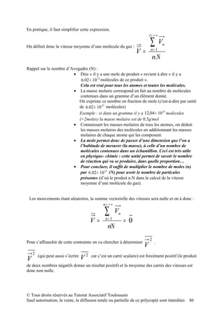 En pratique, il faut simplifier cette expression.
                                                                           i= + ∞

On définit donc la vitesse moyenne d’une molécule du gaz :
                                                                           ∑        Vn
                                                                   V=       n= 1
                                                                             n.Ν
Rappel sur le nombre d’Avogadro (N) :
                        • Dire « il y a une mole de produit » revient à dire « il y a
                            6.02 × 10 23 molécules de ce produit ».
                            Cela est vrai pour tous les atomes et toutes les molécules.
                        • La masse molaire correspond en fait au nombre de molécules
                            contenues dans un gramme d’un élément donné.
                           On exprime ce nombre en fraction de mole (c'est-à-dire par unité
                           de 6.02 × 10 23 molécules)
                           Exemple : si dans un gramme il y a 12,04 × 10 23 molécules
                           (=2moles) la masse molaire est de 0,5g/mol
                        • Connaissant les masses molaires de tous les atomes, on déduit
                            les masses molaires des molécules en additionnant les masses
                            molaires de chaque atome qui les composent.
                        • La mole permet donc de passer d’une dimension que l’on a
                            l’habitude de mesurer (la masse), à celle d’un nombre de
                            molécules contenues dans un échantillon. Ceci est très utile
                            en physique- chimie : cette unité permet de savoir le nombre
                            de réaction qui va se produire, dans quelle proportion…
                        • Pour conclure, il suffit de multiplier le nombre de moles (n)
                            par 6.02 × 10 23 (N) pour avoir le nombre de particules
                            présentes (d’où le produit n.N dans le calcul de la vitesse
                            moyenne d’une molécule du gaz).


 Les mouvements étant aléatoires, la somme vectorielle des vitesses sera nulle et on à donc :
                                               n= + ∞

                                               ∑        Vn
                                        V=      n= 1
                                                             = 0
                                                 nΝ
                                                                           2
Pour s’affranchir de cette contrainte on va chercher à déterminer              .
                                                                       V
    2
V       (qui peut aussi s’écrire
                                   V2   car c’est un carré scalaire) est forcément positif (le produit

de deux nombres négatifs donne un résultat positif) et la moyenne des carrés des vitesses est
donc non nulle.




© Tous droits réservés au Tutorat Associatif Toulousain
Sauf autorisation, la vente, la diffusion totale ou partielle de ce polycopié sont interdites    86
 