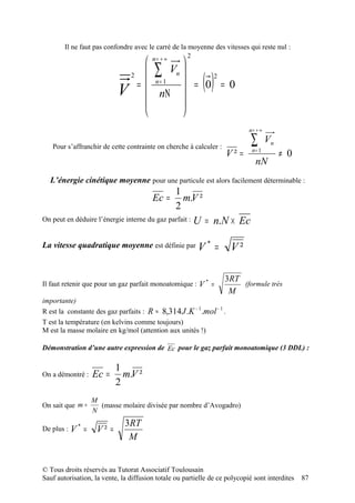 Il ne faut pas confondre avec le carré de la moyenne des vitesses qui reste nul :
                                                     2
                                n= + ∞ 
                                ∑ Vn 
                            2
                                n= 1  = 0 2 = 0
                           V =  nΝ                       ()
                                       
                                       
                                                                             n= + ∞

   Pour s’affranchir de cette contrainte on cherche à calculer :
                                                                             ∑        Vn
                                                                      V² =    n= 1
                                                                                           ≠ 0
                                                                                nN
  L’énergie cinétique moyenne pour une particule est alors facilement déterminable :
                                                 1
                                        Ec =       m.V ²
                                                 2
On peut en déduire l’énergie interne du gaz parfait :    U = n.N × Ec

La vitesse quadratique moyenne est définie par V *               =     V²

                                                                     3RT
Il faut retenir que pour un gaz parfait monoatomique :    V* =           (formule très
                                                                      M
importante)
R est la constante des gaz parfaits : R ≈ 8,314 J .K − 1 .mol − 1 .
T est la température (en kelvins comme toujours)
M est la masse molaire en kg/mol (attention aux unités !)

Démonstration d’une autre expression de Ec pour le gaz parfait monoatomique (3 DDL) :

                           1
On a démontré :    Ec =      m.V ²
                           2
                   M
On sait que m =      (masse molaire divisée par nombre d’Avogadro)
                   N
                              3RT
De plus :   V* =    V² =
                               M


© Tous droits réservés au Tutorat Associatif Toulousain
Sauf autorisation, la vente, la diffusion totale ou partielle de ce polycopié sont interdites    87
 