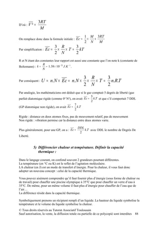 3RT
D’où :   V² =
                 M
                                                     1 M 3RT
On remplace donc dans la formule initiale : Ec =      ×  ×
                                                     2 N   M
                              3 R     3
Par simplification :   Ec =    × × T = kT
                              2 N     2
R et N étant des constantes leur rapport est aussi une constante que l’on note k (constante de
                   R
Boltzmann) : k =     ≈ 1.38 × 10 − 23 J .K − 1 .
                   N

                                                     3 R     3
Par conséquent :   U = n.N × Ec = n.N ×               × × T = n.R.T
                                                     2 N     2
Par analogie, les mathématiciens ont déduit que si le gaz comptait 5 degrés de liberté (gaz
                                                         5
parfait diatomique rigide (comme 0² N²), on avait Ec = k .T et que s’il comportait 7 DDL
                                                         2
                                           7
(GP diatomique non rigide), on avait Ec = k .T
                                           2

Rigide : distance en deux atomes fixes, pas de mouvement relatif, pas de mouvement
Non rigide : vibration permise car la distance entre deux atomes varie.

                                                DDL
Plus généralement, pour une GP, on a : Ec =         k .T avec DDL le nombre de Degrés De
                                                 2
Liberté.


           5) Différencier chaleur et température. Définir la capacité
              thermique :

Dans le langage courant, on confond souvent 2 grandeurs pourtant différentes.
La température (en °C ou K) est le reflet de l’agitation moléculaire.
LA chaleur (en J) est un mode de transfert d’énergie. Pour la chaleur, il vous faut donc
adopter un nouveau concept : celui de la capacité thermique.

Vous pouvez aisément comprendre qu’il faut fournir plus d’énergie (sous forme de chaleur ou
de travail) pour chauffer une piscine olympique à 35°C que pour chauffer un verre d’eau à
35°C. De même, pour un même volume il faut plus d’énergie pour chauffer de l’eau que de
l’air…
La différence réside dans la capacité thermique.

Symboliquement prenons un récipient rempli d’un liquide. La hauteur du liquide symbolise la
température et le volume du liquide symbolise la chaleur.
© Tous droits réservés au Tutorat Associatif Toulousain
Sauf autorisation, la vente, la diffusion totale ou partielle de ce polycopié sont interdites   88
 