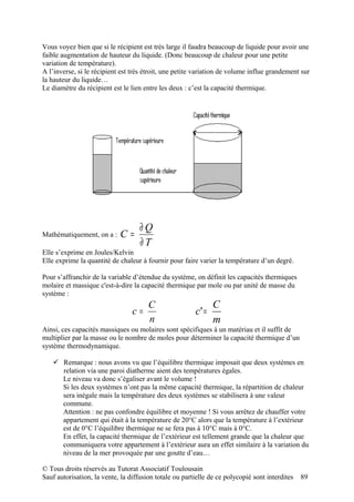 Vous voyez bien que si le récipient est très large il faudra beaucoup de liquide pour avoir une
faible augmentation de hauteur du liquide. (Donc beaucoup de chaleur pour une petite
variation de température).
A l’inverse, si le récipient est très étroit, une petite variation de volume influe grandement sur
la hauteur du liquide…
Le diamètre du récipient est le lien entre les deux : c’est la capacité thermique.




                                    ∂Q
Mathématiquement, on a :    C=
                                    ∂T
Elle s’exprime en Joules/Kelvin
Elle exprime la quantité de chaleur à fournir pour faire varier la température d’un degré.

Pour s’affranchir de la variable d’étendue du système, on définit les capacités thermiques
molaire et massique c'est-à-dire la capacité thermique par mole ou par unité de masse du
système :
                                       C                       C
                                 c=                     c' =
                                       n                       m
Ainsi, ces capacités massiques ou molaires sont spécifiques à un matériau et il suffit de
multiplier par la masse ou le nombre de moles pour déterminer la capacité thermique d’un
système thermodynamique.

    Remarque : nous avons vu que l’équilibre thermique imposait que deux systèmes en
     relation via une paroi diatherme aient des températures égales.
     Le niveau va donc s’égaliser avant le volume !
     Si les deux systèmes n’ont pas la même capacité thermique, la répartition de chaleur
     sera inégale mais la température des deux systèmes se stabilisera à une valeur
     commune.
     Attention : ne pas confondre équilibre et moyenne ! Si vous arrêtez de chauffer votre
     appartement qui était à la température de 20°C alors que la température à l’extérieur
     est de 0°C l’équilibre thermique ne se fera pas à 10°C mais à 0°C.
     En effet, la capacité thermique de l’extérieur est tellement grande que la chaleur que
     communiquera votre appartement à l’extérieur aura un effet similaire à la variation du
     niveau de la mer provoquée par une goutte d’eau…

© Tous droits réservés au Tutorat Associatif Toulousain
Sauf autorisation, la vente, la diffusion totale ou partielle de ce polycopié sont interdites   89
 