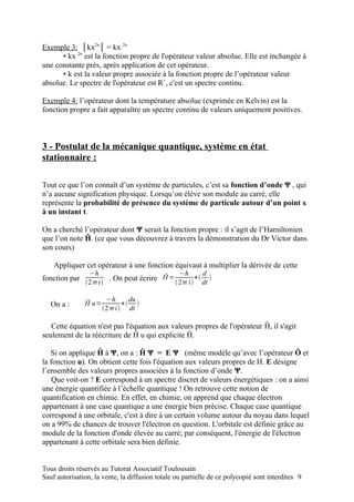 Exemple 3: │kx2n│ = kx 2n
      ▪ kx 2n est la fonction propre de l'opérateur valeur absolue. Elle est inchangée à
une constante près, après application de cet opérateur.
      ▪ k est la valeur propre associée à la fonction propre de l’opérateur valeur
absolue. Le spectre de l'opérateur est R+, c'est un spectre continu.

Exemple 4: l’opérateur dont la température absolue (exprimée en Kelvin) est la
fonction propre a fait apparaître un spectre continu de valeurs uniquement positives.



3 - Postulat de la mécanique quantique, système en état
stationnaire :

Tout ce que l’on connaît d’un système de particules, c’est sa fonction d’onde Ψ , qui
n’a aucune signification physique. Lorsqu’on élève son module au carré, elle
représente la probabilité de présence du système de particule autour d’un point x
à un instant t.

On a cherché l’opérateur dont Ψ serait la fonction propre : il s’agit de l’Hamiltonien
que l’on note Ĥ. (ce que vous découvrez à travers la démonstration du Dr Victor dans
son cours)

    Appliquer cet opérateur à une fonction équivaut à multiplier la dérivée de cette
                 −h                               −h      d
fonction par 2 i  . On peut écrire Ĥ =  2 i ∗ dt 

                       −h      du
   On a :      Ĥ u=          ∗ 
                      2 i  dt

   Cette équation n'est pas l'équation aux valeurs propres de l'opérateur Ĥ, il s'agit
seulement de la réécriture de Ĥ u qui explicite Ĥ.

   Si on applique Ĥ à Ψ, on a : Ĥ Ψ = E Ψ (même modèle qu’avec l’opérateur Ô et
la fonction u). On obtient cette fois l'équation aux valeurs propres de H. E désigne
l’ensemble des valeurs propres associées à la fonction d’onde Ψ.
    Que voit-on ? E correspond à un spectre discret de valeurs énergétiques : on a ainsi
une énergie quantifiée à l’échelle quantique ! On retrouve cette notion de
quantification en chimie. En effet, en chimie, on apprend que chaque électron
appartenant à une case quantique a une énergie bien précise. Chaque case quantique
correspond à une orbitale, c'est à dire à un certain volume autour du noyau dans lequel
on a 99% de chances de trouver l'électron en question. L'orbitale est définie grâce au
module de la fonction d'onde élevée au carré; par conséquent, l'énergie de l'électron
appartenant à cette orbitale sera bien définie.


Tous droits réservés au Tutorat Associatif Toulousain
Sauf autorisation, la vente, la diffusion totale ou partielle de ce polycopié sont interdites 9
 