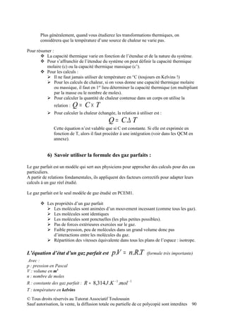 Plus généralement, quand vous étudierez les transformations thermiques, on
       considérera que la température d’une source de chaleur ne varie pas.

Pour résumer :
        La capacité thermique varie en fonction de l’étendue et de la nature du système.
        Pour s’affranchir de l’étendue du système on peut définir la capacité thermique
          molaire (c) ou la capacité thermique massique (c’).
        Pour les calculs :
           Il ne faut jamais utiliser de température en °C (toujours en Kelvins !)
           Pour les calculs de chaleur, si on vous donne une capacité thermique molaire
               ou massique, il faut en 1er lieu déterminer la capacité thermique (en multipliant
               par la masse ou le nombre de moles).
           Pour calculer la quantité de chaleur contenue dans un corps on utilise la
               relation :   Q = C× T
            Pour calculer la chaleur échangée, la relation à utiliser est :
                                               Q = C.∆ T
               Cette équation n’est valable que si C est constante. Si elle est exprimée en
               fonction de T, alors il faut procéder à une intégration (voir dans les QCM en
               annexe).


           6) Savoir utiliser la formule des gaz parfaits :

Le gaz parfait est un modèle qui sert aux physiciens pour approcher des calculs pour des cas
particuliers.
A partir de relations fondamentales, ils appliquent des facteurs correctifs pour adapter leurs
calculs à un gaz réel étudié.

Le gaz parfait est le seul modèle de gaz étudié en PCEM1.

        Les propriétés d’un gaz parfait
          Les molécules sont animées d’un mouvement incessant (comme tous les gaz).
          Les molécules sont identiques
          Les molécules sont ponctuelles (les plus petites possibles).
          Pas de forces extérieures exercées sur le gaz.
          Faible pression, peu de molécules dans un grand volume donc pas
            d’interactions entre les molécules du gaz.
          Répartition des vitesses équivalente dans tous les plans de l’espace : isotrope.

L’équation d’état d’un gaz parfait est           p.V = n.R.T         (formule très importante)
 Avec :
p : pression en Pascal
V : volume en m3
n : nombre de moles
R : constante des gaz parfait :   R ≈ 8,314 J .K − 1.mol − 1
T : température en kelvins
© Tous droits réservés au Tutorat Associatif Toulousain
Sauf autorisation, la vente, la diffusion totale ou partielle de ce polycopié sont interdites   90
 