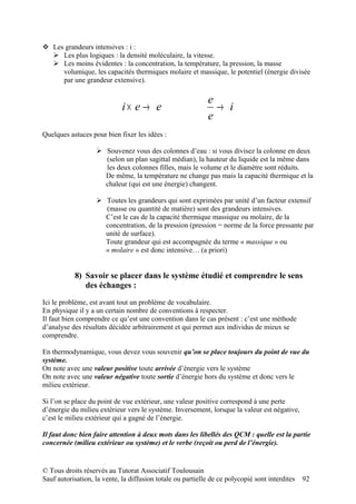  Les grandeurs intensives : i :
   Les plus logiques : la densité moléculaire, la vitesse.
   Les moins évidentes : la concentration, la température, la pression, la masse
     volumique, les capacités thermiques molaire et massique, le potentiel (énergie divisée
     par une grandeur extensive).

                                                            e
                             i× e → e                         → i
                                                            e
Quelques astuces pour bien fixer les idées :

                    Souvenez vous des colonnes d’eau : si vous divisez la colonne en deux
                     (selon un plan sagittal médian), la hauteur du liquide est la même dans
                     les deux colonnes filles, mais le volume et le diamètre sont réduits.
                     De même, la température ne change pas mais la capacité thermique et la
                     chaleur (qui est une énergie) changent.

                    Toutes les grandeurs qui sont exprimées par unité d’un facteur extensif
                     (masse ou quantité de matière) sont des grandeurs intensives.
                     C’est le cas de la capacité thermique massique ou molaire, de la
                     concentration, de la pression (pression = norme de la force pressante par
                     unité de surface).
                     Toute grandeur qui est accompagnée du terme « massique » ou
                     « molaire » est donc intensive… (a priori)


           8) Savoir se placer dans le système étudié et comprendre le sens
              des échanges :

Ici le problème, est avant tout un problème de vocabulaire.
En physique il y a un certain nombre de conventions à respecter.
Il faut bien comprendre ce qu’est une convention dans le cas présent : c’est une méthode
d’analyse des résultats décidée arbitrairement et qui permet aux individus de mieux se
comprendre.

En thermodynamique, vous devez vous souvenir qu’on se place toujours du point de vue du
système.
On note avec une valeur positive toute arrivée d’énergie vers le système
On note avec une valeur négative toute sortie d’énergie hors du système et donc vers le
milieu extérieur.

Si l’on se place du point de vue extérieur, une valeur positive correspond à une perte
d’énergie du milieu extérieur vers le système. Inversement, lorsque la valeur est négative,
c’est le milieu extérieur qui a gagné de l’énergie.

Il faut donc bien faire attention à deux mots dans les libellés des QCM : quelle est la partie
concernée (milieu extérieur ou système) et le verbe (reçoit ou perd de l’énergie).


© Tous droits réservés au Tutorat Associatif Toulousain
Sauf autorisation, la vente, la diffusion totale ou partielle de ce polycopié sont interdites   92
 