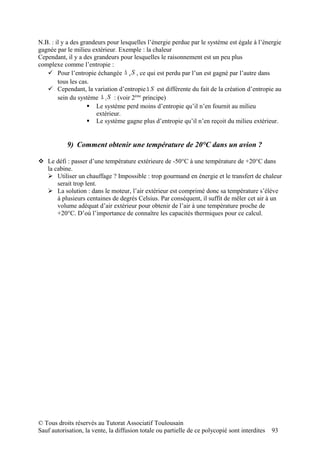 N.B. : il y a des grandeurs pour lesquelles l’énergie perdue par le système est égale à l’énergie
gagnée par le milieu extérieur. Exemple : la chaleur
Cependant, il y a des grandeurs pour lesquelles le raisonnement est un peu plus
complexe comme l’entropie :
    Pour l’entropie échangée ∆ e S , ce qui est perdu par l’un est gagné par l’autre dans
        tous les cas.
    Cependant, la variation d’entropie ∆ S est différente du fait de la création d’entropie au
        sein du système ∆ i S : (voir 2ème principe)
                     Le système perd moins d’entropie qu’il n’en fournit au milieu
                        extérieur.
                     Le système gagne plus d’entropie qu’il n’en reçoit du milieu extérieur.


           9) Comment obtenir une température de 20°C dans un avion ?

 Le défi : passer d’une température extérieure de -50°C à une température de +20°C dans
  la cabine.
   Utiliser un chauffage ? Impossible : trop gourmand en énergie et le transfert de chaleur
      serait trop lent.
   La solution : dans le moteur, l’air extérieur est comprimé donc sa température s’élève
      à plusieurs centaines de degrés Celsius. Par conséquent, il suffit de mêler cet air à un
      volume adéquat d’air extérieur pour obtenir de l’air à une température proche de
      +20°C. D’où l’importance de connaître les capacités thermiques pour ce calcul.




© Tous droits réservés au Tutorat Associatif Toulousain
Sauf autorisation, la vente, la diffusion totale ou partielle de ce polycopié sont interdites   93
 