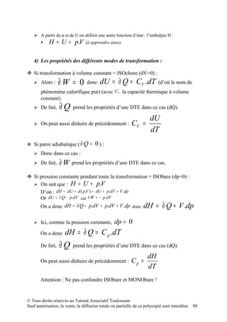  A partir de p et de U on définit une autre fonction d’état : l’enthalpie H :
           H = U + p.V             (à apprendre ainsi)



   4) Les propriétés des différents modes de transformation :

 Si transformation à volume constant = ISOchore (dV=0) :
    Alors :      ∂W = 0            donc   dU = ∂ Q = CV .dT               (d’où le nom de
       phénomène calorifique pur) (avec CV la capacité thermique à volume
       constant).
    De fait,     ∂Q       prend les propriétés d’une DTE dans ce cas (dQ).

                                                                 dU
    On peut aussi déduire de précédemment :                CV =
                                                                 dT
 Si paroi adiabatique ( ∂ Q          = 0):
    Donc dans ce cas : dU=W∂−p.V

    De fait,     ∂ W prend les propriétés d’une DTE dans ce cas.
 Si pression constante pendant toute la transformation = ISObare (dp=0) :
   On sait que : H = U + p.V
     D’où : dH = dU + d ( p.V ) = dU + p.dV + V .dp
     Or dU = ∂ Q − p.dV car ∂ W = − p.dV
     On a donc dH = ∂ Q − p.dV + p.dV + V .dp donc dH = ∂ Q + V .dp

    Ici, comme la pression constante,             dp = 0
       On a donc      dH = ∂ Q = C p .dT
       De fait,   ∂Q       prend les propriétés d’une DTE dans ce cas (dQ).

                                                                     dH
       On peut aussi déduire de précédemment :              Cp =
                                                                     dT
       Attention : Ne pas confondre ISObare et MONObare !


© Tous droits réservés au Tutorat Associatif Toulousain
Sauf autorisation, la vente, la diffusion totale ou partielle de ce polycopié sont interdites   98
 