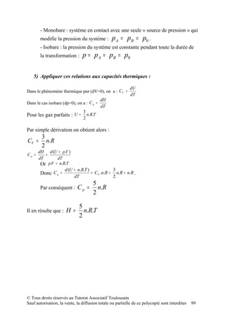 - Monobare : système en contact avec une seule « source de pression » qui
        modifie la pression du système :         p A = pB = p0 .
        - Isobare : la pression du système est constante pendant toute la durée de
        la transformation :     p = p A = pB = p0

   5) Appliquer ces relations aux capacités thermiques :

                                                            dU
Dans le phénomène thermique pur (dV=0), on a : CV =
                                                            dT
                                           dH
Dans le cas isobare (dp=0), on a : C p =
                                           dT
                                3
Pour les gaz parfaits : U =       n.R.T
                                2

Par simple dérivation on obtient alors :
        3
CV =      n.R
        2
       dH d (U + p.V )
Cp =       =
       dT         dT
        Or   p.V = n.R.T
                      d (U + n.R.T )            3
        Donc C p =                   = CV .n.R = n.R + n.R .
                           dT                   2
                                      5
        Par conséquent :     Cp =       n.R
                                      2

                              5
Il en résulte que :   H=        n.R.T
                              2




© Tous droits réservés au Tutorat Associatif Toulousain
Sauf autorisation, la vente, la diffusion totale ou partielle de ce polycopié sont interdites   99
 