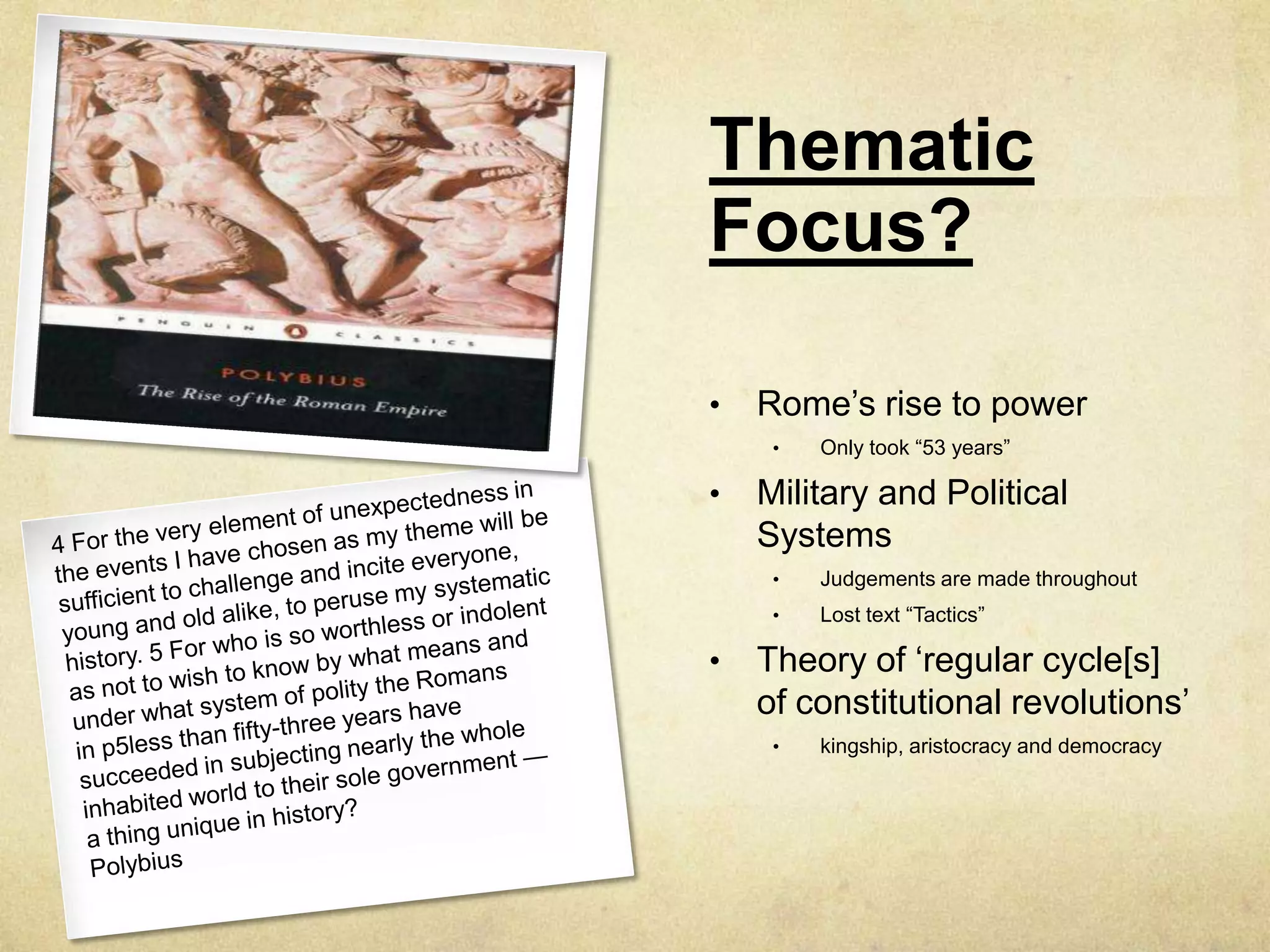 Thematic
Focus?

•   Rome‟s rise to power
     •   Only took “53 years”

•   Military and Political
    Systems
     •   Judgements are made throughout
     •   Lost text “Tactics”

•   Theory of „regular cycle[s]
    of constitutional revolutions‟
     •   kingship, aristocracy and democracy
 