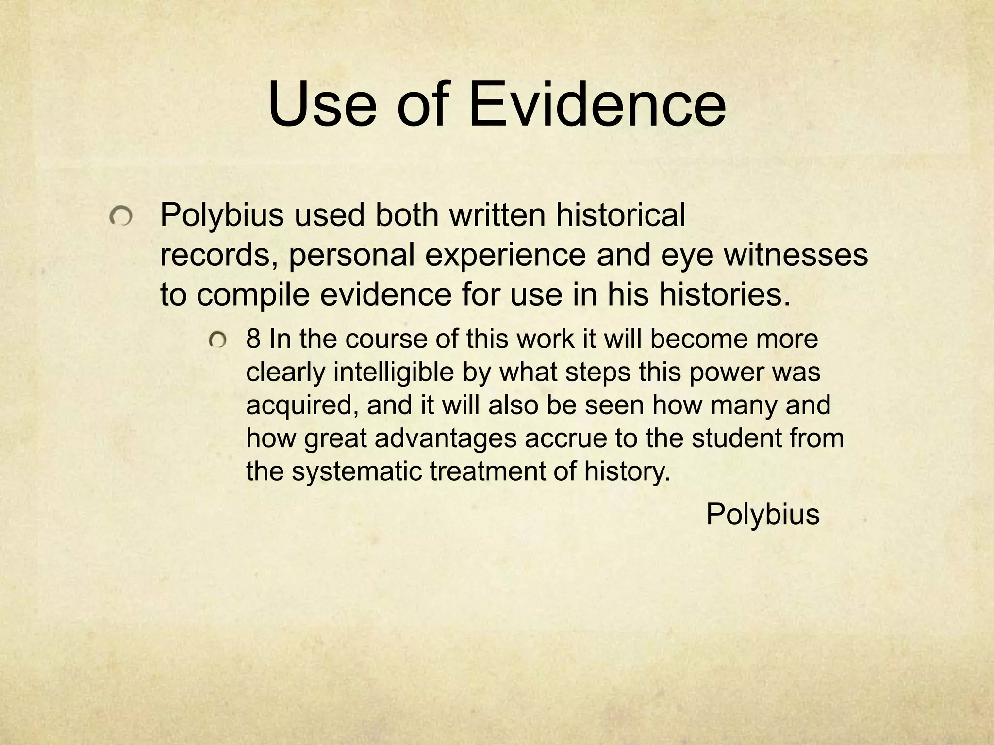 Use of Evidence
Polybius used both written historical
records, personal experience and eye witnesses
to compile evidence for use in his histories.
     8 In the course of this work it will become more
     clearly intelligible by what steps this power was
     acquired, and it will also be seen how many and
     how great advantages accrue to the student from
     the systematic treatment of history.
                                          Polybius
 
