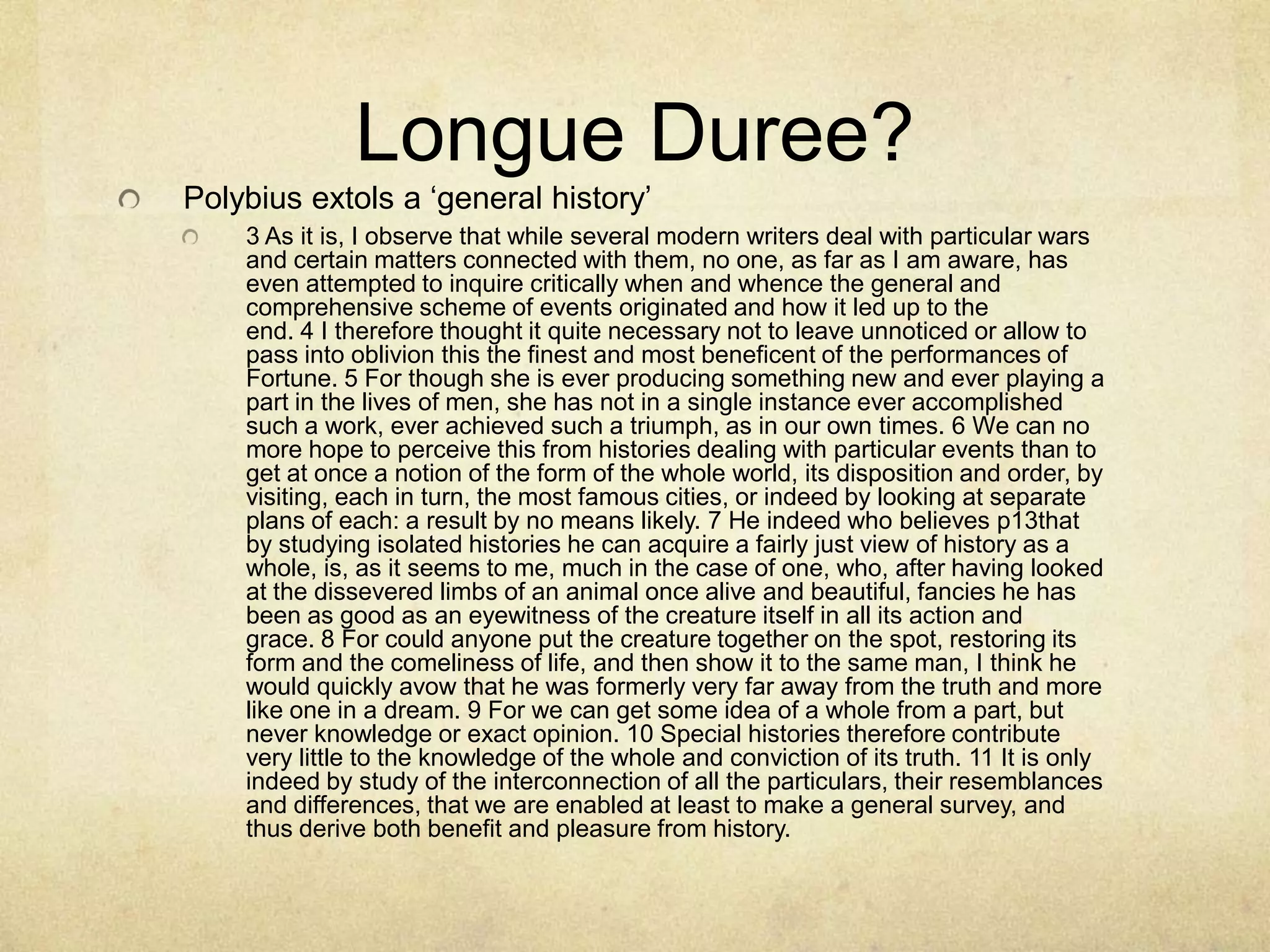 Longue Duree?
Polybius extols a „general history‟
    3 As it is, I observe that while several modern writers deal with particular wars
    and certain matters connected with them, no one, as far as I am aware, has
    even attempted to inquire critically when and whence the general and
    comprehensive scheme of events originated and how it led up to the
    end. 4 I therefore thought it quite necessary not to leave unnoticed or allow to
    pass into oblivion this the finest and most beneficent of the performances of
    Fortune. 5 For though she is ever producing something new and ever playing a
    part in the lives of men, she has not in a single instance ever accomplished
    such a work, ever achieved such a triumph, as in our own times. 6 We can no
    more hope to perceive this from histories dealing with particular events than to
    get at once a notion of the form of the whole world, its disposition and order, by
    visiting, each in turn, the most famous cities, or indeed by looking at separate
    plans of each: a result by no means likely. 7 He indeed who believes p13that
    by studying isolated histories he can acquire a fairly just view of history as a
    whole, is, as it seems to me, much in the case of one, who, after having looked
    at the dissevered limbs of an animal once alive and beautiful, fancies he has
    been as good as an eyewitness of the creature itself in all its action and
    grace. 8 For could anyone put the creature together on the spot, restoring its
    form and the comeliness of life, and then show it to the same man, I think he
    would quickly avow that he was formerly very far away from the truth and more
    like one in a dream. 9 For we can get some idea of a whole from a part, but
    never knowledge or exact opinion. 10 Special histories therefore contribute
    very little to the knowledge of the whole and conviction of its truth. 11 It is only
    indeed by study of the interconnection of all the particulars, their resemblances
    and differences, that we are enabled at least to make a general survey, and
    thus derive both benefit and pleasure from history.
 